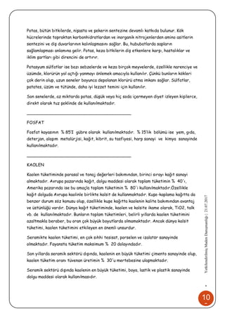 10
0
•YetkilendirilmişMadenDanışmanlığı|21.07.2017
Potas, bütün bitkilerde, nişasta ve şekerin sentezine devamlı katkıda bulunur. Kök
hücrelerinde topraktan karbonhidratlardan ve inorganik nitrojenlerden amino asitlerin
sentezini ve diş duvarlarının kalınlaşmasını sağlar. Bu, hububatlarda sapların
sağlamlaşması anlamına gelir. Potas, keza bitkilerin diş etkenlere karşı, hastalıklar ve
iklim şartları gibi direncini de artırır.
Potasyum sülfatlar ise bazı sebzelerde ve keza birçok meyvelerde, özellikle narenciye ve
üzümde, klorürün yol açtığı yanmayı önlemek amacıyla kullanılır. Çünkü bunların kökleri
çok derin olup, uzun seneler boyunca depolanan klorürü atma imkanı sağlar. Sülfatlar,
patates, üzüm ve tütünde, daha iyi lezzet temini için kullanılır.
Son senelerde, az miktarda potas, düşük veya hiç soda içermeyen diyet izleyen kişilerce,
direkt olarak tuz şeklinde de kullanılmaktadır.
________________________________________
FOSFAT
Fosfat kayasının % 85’I gübre olarak kullanılmaktadır. % 15’lik bölümü ise yem, gıda,
deterjan, alaşım metalürjisi, kağıt, kibrit, su tasfiyesi, harp sanayi ve kimya sanayinde
kullanılmaktadır.
________________________________________
KAOLEN
Kaolen tüketiminde parasal ve tonaj değerleri bakımından, birinci sırayı kağıt sanayi
almaktadır. Avrupa pazarında kağıt, dolgu maddesi olarak toplam tüketimin % 40'ı,
Amerika pazarında ise bu amaçla toplam tüketimin % 80'i kullanılmaktadır.Özellikle
kağıt dolguda Avrupa kaolinle birlikte kalsit de kullanmaktadır. Kuşe-kaplama kağıtta da
benzer durum söz konusu olup, özellikle kuşe kağıtta kaolenin kalite bakımından avantaj
ve üstünlüğü vardır. Dünya kağıt tüketiminde, kaolen ve kalsite ikame olarak, TiO2, talk
vb. de kullanılmaktadır. Bunların toplam tüketimleri, belirli yıllarda kaolen tüketimini
azaltmakla beraber, bu oran çok büyük boyutlarda olmamaktadır. Ancak dünya kalsit
tüketimi, kaolen tüketimini etkileyen en önemli unsurdur.
Seramikte kaolen tüketimi, en çok sıhhi tesisat, porselen ve izalatör sanayinde
olmaktadır. Fayansta tüketim maksimum % 20 dolayındadır.
Son yıllarda seramik sektörü dışında, kaolenin en büyük tüketimi çimento sanayinde olup,
kaolen tüketim oranı tüvenan üretimin % 30'u mertebesine ulaşmaktadır.
Seramik sektörü dışında kaolenin en büyük tüketimi, boya, lastik ve plastik sanayinde
dolgu maddesi olarak kullanılmasıdır.
 