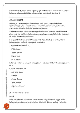 10
1
•YetkilendirilmişMadenDanışmanlığı|21.07.2017
Kaolen cam elyafı, kimya sanayi, ilaç sanayi gibi sektörlerde de kullanılmaktadır. Ancak
kullanım oranlarının düşüklüğüne rağmen mali portresi yüksek tüketimlerdir.
________________________________________
SERAMİK KİLLERİ
Mineralojik özelliklerine göre sınıflandırılan killer, çeşitli fiziksel ve kimyasal
özelliklerine göre, kaba seramik kili, ince seramik kili, refrakter kil, bağlayıcı kil,
şiferton gibi fiziksel özelliklerine göre de sınıflandırılır.
Seramikte kullanılan killerin kuruma ve çekme özellikleri, plastiklik, kuru mukavemet,
pişme rengi gibi özellikleri, kullanım amacına göre bazen kimyasal bileşimden önce gelen
bir özellik olarak da kabul edilebilir.
Geology of Industrial Rock and Minerals, 1969 (Robert Bates)'de verilen, killerin
kullanım alanları sınıflandırması aşağıda sunulmuştur;
A. Pişirilen Kil Ürünleri (% 35)
.Tuğla, kiremit
.Drenaj boruları
.Yapısal karo
.Pis su borusu
B. Fayans, yer karosu, cam, çini, çanak, çömlek, porselen, sıhhi tesisat, elektro porselen
(% 40)
C. Diğer Tüketim (% 25)
.Refrakter sanayi
.Çimento
.Sondaj Çamuru
.Dolgu maddesi
.Kaplama malzemesi
________________________________________
Madenlerin Kullanım Alanları
BAKIR
Bakır, üstün fiziksel ve kimyasal özelliklerinden dolayı endüstride yaygın olarak
kullanılmaktadır. Sektörlere göre bakırın tüketiminin dağılımı aşağıda verilmiştir:
 