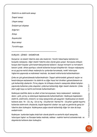 10
2
•YetkilendirilmişMadenDanışmanlığı|21.07.2017
.Elektrik ve elektronik sanayi
.İnşaat sanayi
.Ulaşım sanayi
.Endüstriyel ekipman
.Diğerleri
.Kimya
.Kuyumculuk
.Boya sanayi
.Turistik eşya
________________________________________
KURŞUN - ÇİNKO - KADMİYUM
Kurşun’un en önemli tüketim alanı akü imalatıdır. Yeraltı haberleşme kablolarının
kurşunla izolasyonu diğer önemli tüketim alanı olarak göze çarpar. Korozyonu önleyen
kurşun oksit boyalar çelik konstrüksiyonlarda kullanılır. Kurşun tetraetil ve tetrametil
benzin içinde oktan ayarlayıcı olarak kullanılan kurşun bileşikleridir. Kurşun radyasyonu
en az geçiren metal olması nedeniyle bu ışınlardan korunmada, renkli televizyon
tüplerinin yapımında ve mühimmat imalinde de önemli miktarlarda kullanılmaktadır.
Çinko en çok galvanizlemede kullanılmaktadır. İnşaat sektöründeki galvanizli saçlar ve
konstrüksiyon malzemeleri ile elektrik ve diğer havai hat direkleri galvanizlemenin en
çok kullanıldığı alanlardır. Pirinç alaşımı ile bilhassa otomotiv sanayinde döküm kalıpları
yapımında kullanılan çinko alaşımları çinko’nun kullanıldığı diğer önemli alanlardır. Çinko
oksit yağlı boya ve lastik üretiminde kullanılmaktadır.
Kadmiyum özellikle deniz ve alkali ortam korozyonuna karşı mukavemeti nedeniyle
demir, çelik, pirinç ve alüminyum kaplamasında kullanılmaktadır. Kadmiyum kaplamaları
elektrik, elektronik, otomotiv ve Uzay sanayisinde çok yaygındır. Kadmiyumun en önemli
kullanım alanı Ni - Cd, Ag - Cd ve Hg - Cd pilleridir. Normal Ni - Cd pilleri günlük hayatta
kullanılan elektronik cihazlarda, büyük kapasiteli olanları ise uçak ve gemilerde geniş bir
tüketim alanı bulmuştur. Kadmiyumun yoğun olarak kullanıldığı diğer bir alan da boya
endüstrisidir.
Kadmiyum bunlardan başka stabilizör olarak plastik ve sentetik elyaf sanayinde,
televizyon tüpleri ve florasan lamba imalinde, nükleer reaktör kontrol sistemlerinde ve
alaşımlarda kullanım alanı bulmuştur.
 