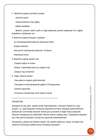 10
4
•YetkilendirilmişMadenDanışmanlığı|21.07.2017
2. Boksitten yapılan refrakter ürünler
. Sentetik mullit
. Yüksek alüminalı ateş tuğlası
. Döküm maddeleri
. Monolit; çimento, demir-çelik ve tuğla sanayinde çimento sanayinde fırın tuğlası
boşluklarını doldurması için
3. Boksitten yapılan kimyasal maddeler
.Su temizlenmesinde kullanılan alüminyum sülfat
.Sodyum alüminat
.Ham petrol tasfiyesinde kullanılan Al-Klorür
.Alüminyum hidrat
4. Boksitten yapılan aşındırıcılar
. Zımpara kağıdı ve tozları
. Bileme ( keskinleştirme) için zımpara taşı
. Zımpara taşı silindirleri
5. Diğer tüketim alanları
. Ham şekerin renginin giderilmesinde
. Ham şekerin temizlenmesinde yağların filtrasyonunda
. Çimento yapımında
. Ferrokrom tesislerinde cüruf önleyici olarak
________________________________________
VANADYUM
Vanadyum en çok çelik endüstrisinde tüketilmektedir. Otomobil endüstrisi, uzay
araçları ve uçak sanayinde titanyumlu alaşımlarla birlikte vanadyum kullanılmaktadır.
Sülfürik asit üretiminde katalizör olarak ayrıca seramik ve diğer kimya sanayinde
tüketilen vanadyumun bu alanlardaki tüketim miktarı oldukça azdır. Vanadyumlu alaşımlar
kıyı ötesi petrol sondajları borularının yapımında kullanılmaktadır.
Vanadyumun gelişen son kullanım alanları ise; gözlük camlarının, sanayi ve büyük bina
camlarının ultraviyole ışıklara karşı filtrasyonu sayılabilir.
 