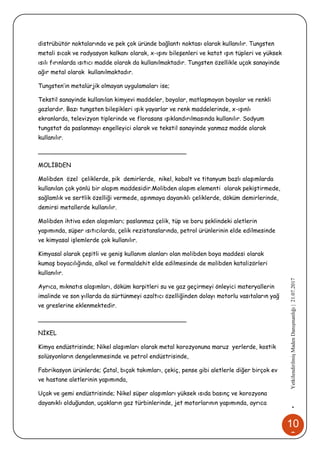 10
6
•YetkilendirilmişMadenDanışmanlığı|21.07.2017
distrübütör noktalarında ve pek çok üründe bağlantı noktası olarak kullanılır. Tungsten
metali sıcak ve radyasyon kalkanı olarak, x-ışını bileşenleri ve katot ışın tüpleri ve yüksek
ısılı fırınlarda ısıtıcı madde olarak da kullanılmaktadır. Tungsten özellikle uçak sanayinde
ağır metal olarak kullanılmaktadır.
Tungsten’in metalürjik olmayan uygulamaları ise;
Tekstil sanayinde kullanılan kimyevi maddeler, boyalar, matlaşmayan boyalar ve renkli
gazlardır. Bazı tungsten bileşikleri ışık yayarlar ve renk maddelerinde, x-ışınlı
ekranlarda, televizyon tiplerinde ve florasans ışıklandırılmasında kullanılır. Sodyum
tungstat da paslanmayı engelleyici olarak ve tekstil sanayinde yanmaz madde olarak
kullanılır.
________________________________________
MOLİBDEN
Molibden özel çeliklerde, pik demirlerde, nikel, kobalt ve titanyum bazlı alaşımlarda
kullanılan çok yönlü bir alaşım maddesidir.Molibden alaşım elementi olarak pekiştirmede,
sağlamlık ve sertlik özelliği vermede, aşınmaya dayanıklı çeliklerde, döküm demirlerinde,
demirsi metallerde kullanılır.
Molibden ihtiva eden alaşımları; paslanmaz çelik, tüp ve boru şeklindeki aletlerin
yapımında, süper ısıtıcılarda, çelik rezistanslarında, petrol ürünlerinin elde edilmesinde
ve kimyasal işlemlerde çok kullanılır.
Kimyasal olarak çeşitli ve geniş kullanım alanları olan molibden boya maddesi olarak
kumaş boyacılığında, alkol ve formaldehit elde edilmesinde de molibden katalizörleri
kullanılır.
Ayrıca, mıknatıs alaşımları, döküm karpitleri su ve gaz geçirmeyi önleyici materyallerin
imalinde ve son yıllarda da sürtünmeyi azaltıcı özelliğinden dolayı motorlu vasıtaların yağ
ve greslerine eklenmektedir.
________________________________________
NİKEL
Kimya endüstrisinde; Nikel alaşımları olarak metal korozyonuna maruz yerlerde, kostik
solüsyonların dengelenmesinde ve petrol endüstrisinde,
Fabrikasyon ürünlerde; Çatal, bıçak takımları, çekiç, pense gibi aletlerle diğer birçok ev
ve hastane aletlerinin yapımında,
Uçak ve gemi endüstrisinde; Nikel süper alaşımları yüksek ısıda basınç ve korozyona
dayanıklı olduğundan, uçakların gaz türbinlerinde, jet motorlarının yapımında, ayrıca
 