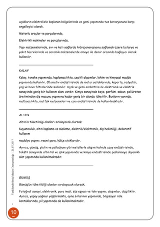 10
7
•YetkilendirilmişMadenDanışmanlığı|21.07.2017
uçakların elektrolizle kaplanan bölgelerinde ve gemi yapımında tuz korozyonuna karşı
engelleyici olarak,
Motorlu araçlar ve parçalarında,
Elektrikli makineler ve parçalarında,
Yapı malzemelerinde, sıvı ve katı yağlarda hidrojenerasyonu sağlamak üzere batarya ve
yakıt hücrelerinde ve seramik malzemelerde emaye ile demir arasında bağlayıcı olarak
kullanılır.
________________________________________
KALAY
Kalay, teneke yapımında, kaplamacılıkta, çeşitli alaşımlar, lehim ve kimyasal madde
yapımında kullanılır. Otomotiv endüstrisinde de motor yataklarında, kaporta, radyatör,
yağ ve hava filtrelerinde kullanılır. Uçak ve gemi endüstrisi ile elektronik ve elektrik
sanayinde geniş bir kullanım alanı vardır. Kimya sanayinde boya, parfüm, sabun, poliüretan
üretiminden diş macunu yapımına kadar geniş bir alanda tüketilir. Bunların yanında,
matbaacılıkta, mutfak malzemeleri ve cam endüstrisinde de kullanılmaktadır.
________________________________________
ALTIN
Altın’ın tüketildiği alanları sıralayacak olursak;
Kuyumculuk, altın kaplama ve süsleme, elektrik/elektronik, diş hekimliği, dekoratif
kullanım
madalya yapımı, resmi para, külçe stoklarıdır.
Ayrıca, gümüş, platin ve palladyum gibi metallerle alaşım halinde uzay endüstrisinde,
tekstil sanayinde altın tel ve iplik yapımında ve kimya endüstrisinde paslanmaya dayanıklı
alet yapımında kullanılmaktadır.
________________________________________
GÜMÜŞ
Gümüş’ün tüketildiği alanları sıralayacak olursak;
Fotoğraf sanayi, elektronik, para imali, süs eşyası ve takı yapımı, alaşımlar, dişçiliktir.
Ayrıca, yapay yağmur yağdırmakta, ayna sırlarının yapımında, bilgisayar röle
kontaklarında, pil yapımında da kullanılmaktadır.
 