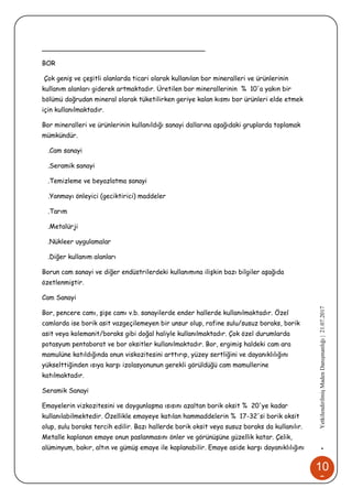 10
8
•YetkilendirilmişMadenDanışmanlığı|21.07.2017
________________________________________
BOR
Çok geniş ve çeşitli alanlarda ticari olarak kullanılan bor mineralleri ve ürünlerinin
kullanım alanları giderek artmaktadır. Üretilen bor minerallerinin % 10'a yakın bir
bölümü doğrudan mineral olarak tüketilirken geriye kalan kısmı bor ürünleri elde etmek
için kullanılmaktadır.
Bor mineralleri ve ürünlerinin kullanıldığı sanayi dallarına aşağıdaki gruplarda toplamak
mümkündür.
.Cam sanayi
.Seramik sanayi
.Temizleme ve beyazlatma sanayi
.Yanmayı önleyici (geciktirici) maddeler
.Tarım
.Metalürji
.Nükleer uygulamalar
.Diğer kullanım alanları
Borun cam sanayi ve diğer endüstrilerdeki kullanımına ilişkin bazı bilgiler aşağıda
özetlenmiştir.
Cam Sanayi
Bor, pencere camı, şişe camı v.b. sanayilerde ender hallerde kullanılmaktadır. Özel
camlarda ise borik asit vazgeçilemeyen bir unsur olup, rafine sulu/susuz boraks, borik
asit veya kolemanit/boraks gibi doğal haliyle kullanılmaktadır. Çok özel durumlarda
potasyum pentaborat ve bor oksitler kullanılmaktadır. Bor, ergimiş haldeki cam ara
mamulüne katıldığında onun viskozitesini arttırıp, yüzey sertliğini ve dayanıklılığını
yükselttiğinden ısıya karşı izolasyonunun gerekli görüldüğü cam mamullerine
katılmaktadır.
Seramik Sanayi
Emayelerin vizkozitesini ve doygunlaşma ısısını azaltan borik oksit % 20'ye kadar
kullanılabilmektedir. Özellikle emayeye katılan hammaddelerin % 17-32'si borik oksit
olup, sulu boraks tercih edilir. Bazı hallerde borik oksit veya susuz boraks da kullanılır.
Metalle kaplanan emaye onun paslanmasını önler ve görünüşüne güzellik katar. Çelik,
alüminyum, bakır, altın ve gümüş emaye ile kaplanabilir. Emaye aside karşı dayanıklılığını
 