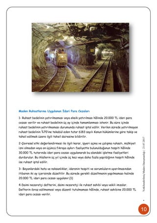 10
•YetkilendirilmişMadenDanışmanlığı|21.07.2017
Maden Ruhsatlarına Uygulanan İdari Para Cezaları
1- Ruhsat bedelinin yatırılmaması veya eksik yatırılması hâlinde 20.000 TL idari para
cezası verilir ve ruhsat bedelinin üç ay içinde tamamlanması istenir. Bu süre içinde
ruhsat bedelinin yatırılmaması durumunda ruhsat iptal edilir. Verilen sürede yatırılmayan
ruhsat bedelinin %70’ine tekabül eden tutar 6183 sayılı Kanun hükümlerine göre takip ve
tahsil edilmek üzere ilgili tahsil dairesine bildirilir.
2-Çevresel etki değerlendirmesi ile ilgili karar, işyeri açma ve çalışma ruhsatı, mülkiyet
izni olmadan veya on üçüncü fıkraya aykırı faaliyette bulunulduğunun tespiti hâlinde
30.000 TL tutarında idari para cezası uygulanarak bu alandaki işletme faaliyetleri
durdurulur. Bu ihlallerin üç yıl içinde üç kez veya daha fazla yapıldığının tespiti hâlinde
ise ruhsat iptal edilir.
3- Beyanlardaki hata ve noksanlıklar, idarenin tespiti ve sorumluların uyarılmasından
itibaren iki ay içerisinde düzeltilir. Bu sürede gerekli düzeltmenin yapılmaması halinde
20.000 TL idari para cezası uygulanır.(1)
4-Daimi nezaretçi defterini, daimi nezaretçi ile ruhsat sahibi veya vekili imzalar.
Defterin ibraz edilmemesi veya düzenli tutulmaması hâlinde, ruhsat sahibine 20.000 TL
idari para cezası verilir.
 