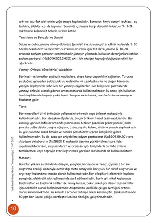 10
9
•YetkilendirilmişMadenDanışmanlığı|21.07.2017
arttırır. Mutfak aletlerinin çoğu emaye kaplamalıdır. Banyolar, kimya sanayi teçhizatı, su
tankları, silahlar v.b. de kaplanır. Seramiği çizilmeye karşı dayanıklı kılan bor % 3-24
miktarında kolemanit halinde sırlara katılır.
Temizleme ve Beyazlatma Sanayi
Sabun ve deterjanlara mikrop öldürücü (jermisit) ve su yumuşatıcı etkisi nedeniyle % 10
boraks dekahidrat ve beyazlatıcı etkisini artırmak için toz deterjanlara % 10-20
oranında sodyum perborat katılmaktadır.Çamaşır yıkamada kullanılan deterjanlara katılan
sodyum perborat (NaBO2H2O2.3H2O) aktif bir oksijen kaynağı olduğundan etkili bir
ağartıcıdır.
Yanmayı Önleyici (Geciktirici) Maddeler
Borik asit ve boratlar selülozik maddelere, ateşe karşı dayanıklılık sağlarlar. Tutuşma
sıcaklığına gelmeden selülozdaki su moleküllerini uzaklaştırırlar ve oluşan kömürün
yüzeyini kaplayarak daha ileri bir yanmayı engellerler. Bor bileşikleri plastiklerde
yanmayı önleyici olarak giderek artan oranlarda kullanılmaktadır. Bu amaç için kullanılan
bor bileşiklerinin başında çinko borat, baryum meta borat, bor fosfatlar ve amonyum
fluoborat gelir.
Tarım
Bor mineralleri bitki örtüsünün gelişmesini artırmak veya önlemek maksadıyla
kullanılmaktadır. Bor, değişken ölçülerde, birçok bitkinin temel besin maddesidir. Bor
eksikliği görülen bitkiler arasında yumru köklü bitkiler (özellikle şeker pancarı) kaba
yoncalar, alfa alfalar, meyve ağaçları, üzüm, zeytin, kahve, tütün ve pamuk sayılmaktadır.
Bu gibi hallerde susuz boraks ve boraks pentahidrat içeren karışık bir gübre
kullanılmaktadır. Bu da, suda çok eriyebilen sodyum pentaborat (NaB5O8.5H2O) veya
disodyum oktaboratin (Na2B8O13) mahsulün üzerine püskürtülmesi suretiyle
uygulanmaktadır.Bor, sodyum klorat ve bromosol gibi bileşiklerle birlikte otların
temizlenmesi veya toprağın sterilleştirilmesi gereken durumlarda da kullanılmaktadır.
Metalurji
Boratlar yüksek sıcaklıklarda düzgün, yapışkan, koruyucu ve temiz, çapaksız bir sıvı
oluşturma özelliği nedeniyle demir dışı metal sanayinde koruyucu bir cüruf oluşturucu ve
ergitmeyi hızlandırıcı madde olarak kullanılmaktadır.Bor bileşikleri, elektrolit kaplama
sanayinde, elektrolit elde edilmesinde sarf edilmektedir. Borik asit nikel kaplamada,
fluoboratlar ve fluoborik asitler ise; kalay kursun, bakır, nikel gibi demir dişi metaller
için elektrolit olarak kullanılmaktadır.Alaşımlarda, özellikle çeliğin sertliğini artırıcı
olarak kullanılmaktadır. Bu konuda ferrobor oldukça önem kazanmıştır. Çelik üretiminde
50 ppm bor ilavesi çeliğin sertleştirilebilme niteliğini geliştirmektedir.
 