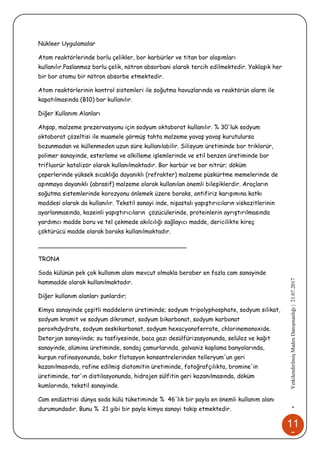 11
0
•YetkilendirilmişMadenDanışmanlığı|21.07.2017
Nükleer Uygulamalar
Atom reaktörlerinde borlu çelikler, bor karbürler ve titan bor alaşımları
kullanılır.Paslanmaz borlu çelik, nötron absorbani olarak tercih edilmektedir. Yaklaşık her
bir bor atomu bir nötron absorbe etmektedir.
Atom reaktörlerinin kontrol sistemleri ile soğutma havuzlarında ve reaktörün alarm ile
kapatılmasında (B10) bor kullanılır.
Diğer Kullanım Alanları
Ahşap, malzeme prezervasyonu için sodyum oktaborat kullanılır. % 30'luk sodyum
oktaborat çözeltisi ile muamele görmüş tahta malzeme yavaş yavaş kurutulursa
bozunmadan ve küllenmeden uzun süre kullanılabilir. Silisyum üretiminde bor triklorür,
polimer sanayinde, esterleme ve alkilleme işlemlerinde ve etil benzen üretiminde bor
trifluorür katalizör olarak kullanılmaktadır. Bor karbür ve bor nitrür; döküm
çeperlerinde yüksek sıcaklığa dayanıklı (refrakter) malzeme püskürtme memelerinde de
aşınmaya dayanıklı (abrasif) malzeme olarak kullanılan önemli bileşiklerdir. Araçların
soğutma sistemlerinde korozyonu önlemek üzere boraks, antifiriz karışımına katkı
maddesi olarak da kullanılır. Tekstil sanayi inde, nişastalı yapıştırıcıların viskozitlerinin
ayarlanmasında, kazeinli yapıştırıcıların çözücülerinde, proteinlerin ayrıştırılmasında
yardımcı madde boru ve tel çekmede akılcılığı sağlayıcı madde, dericilikte kireç
çöktürücü madde olarak boraks kullanılmaktadır.
________________________________________
TRONA
Soda külünün pek çok kullanım alanı mevcut olmakla beraber en fazla cam sanayinde
hammadde olarak kullanılmaktadır.
Diğer kullanım alanları şunlardır;
Kimya sanayinde çeşitli maddelerin üretiminde; sodyum tripolyphosphate, sodyum silikat,
sodyum kromit ve sodyum dikromat, sodyum bikarbonat, sodyum karbonat
peroxhdydrate, sodyum seskikarbonat, sodyum hexacyanoferrate, chlorinemonoxide.
Deterjan sanayiinde; su tasfiyesinde, baca gazı desülfürizasyonunda, selüloz ve kağıt
sanayinde, alümina üretiminde, sondaj çamurlarında, galvaniz kaplama banyolarında,
kurşun rafinasyonunda, bakır flotasyon konsantrelerinden telleryum'un geri
kazanılmasında, rafine edilmiş diatomitin üretiminde, fotoğrafçılıkta, bromine'in
üretiminde, tar'ın distilasyonunda, hidrojen sülfitin geri kazanılmasında, döküm
kumlarında, tekstil sanayinde.
Cam endüstrisi dünya soda külü tüketiminde % 46'lık bir payla en önemli kullanım alanı
durumundadır. Bunu % 21 gibi bir payla kimya sanayi takip etmektedir.
 