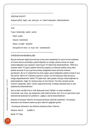 11
1
•YetkilendirilmişMadenDanışmanlığı|21.07.2017
________________________________________
SODYUM SÜLFAT
Sodyum sülfat kağıt, cam, deterjan ve tekstil sanayinde kullanılmaktadır.
________________________________________
TUZ
Tuzun kullanıldığı önemli yerler;
.İnsan gıdası
.Hayvan beslenmesi
.Kimya ve diğer sanayiler
.Karayollarının kara ve buza karı tuzlanmasıdır.
________________________________________
STRONSİYUM MİNERALLERİ
Baryum karbonat düşük derecelerde erimiş camın akışkanlığı ile camın kırılma endeksini
artırarak ekranın parlaklığını geliştirdiğinden ve röntgen ışınlarına karşı bir engel
oluşturduğundan uzun zamandır siyah-beyaz TV tüplerinde kullanılmaktadır. 1960'ların
sonunda renkli TV yapımı yüksek miktarlara ulaşmış ve kullanılan yüksek voltaj daha
yüksek seviyede X-ışını yayılımına sebep olduğundan bunun nötralize edilmesi
gerekmiştir. Ba ve Sr elementlerinin atom çapları geniş olduğundan yüksek oranda X-ışını
emicidirler. Belirli bir frekansta yayılan X-ışınları için stronsiyumun daha koruyucu
olduğu düşünülmektedir. Renkli TV tüplerinde daha yüksek voltajlar kullanıldığından Sr
kullanılmaktadır. Diğer bir kullanım alanı ile ferritlerdir. Ferritler seramik olarak
otomotiv sanayinde, demir cevheri seperatörlerinde, fotokopi makinelerinde ve özel
alaşımlarda kullanılmaktadır.
Ayrıca aleve verdiği kırmızı renk dolayısıyla havai fişekler ve sinyal maddeleri
üretiminde; cam, boya, ilaç sanayinde; çinko elektrolizinde; kuru fırın ve uçak motoru gibi
makinelerde kullanılan mil yataklarını yağlayıcı olarak kullanılmaktadır.
Genelde stronsiyum tüketimi stronsiyum karbonat şeklinde olmaktadır. Stronsiyum
karbonatın son kullanım alanlarına göre tüketimi aşağıdaki gibidir.
Stronsiyum Karbonatın Son Kullanım Alanlarına Göre Tüketimi
Kullanım Alanı% (x1000 t)
Renkli TV Tüpü
 