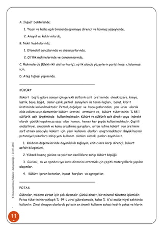 11
3
•YetkilendirilmişMadenDanışmanlığı|21.07.2017
A. İnşaat Sektöründe;
1. Ticari ve halka açık binalarda aşınmaya dirençli ve kaymaz yüzeylerde,
2. Anayol ve Kaldırımlarda,
B. Nakil Vasıtalarında;
1. Otomobil parçalarında ve aksesuarlarında,
2. Çiftlik makinelerinde ve donanımlarında,
C. Makinelerde (Elektrikli aletler hariç), optik alanda yüzeylerin parlatılması cilalanması
için,
D. Ateş tuğlası yapımında.
________________________________________
KÜKÜRT
Kükürt başta gübre sanayi için gerekli sülfürik asit üretiminde olmak üzere, kimya,
lastik, boya, kağıt, demir-çelik, petrol sanayileri ile tarım ilaçları, barut, kibrit
üretiminde kullanılmaktadır. Petrol, doğalgaz ve baca gazlarından yan ürün olarak
elde edilen ucuz elementler kükürt üretimi artmakta ve, kükürt tüketiminin % 88'i
sülfürik asit üretiminde kullanılmaktadır. Kükürt ve sülfürik asit direkt veya indrekt
olarak günlük hayatımıza esas olan hemen, hemen her şeyde kullanılmaktadır. Çeşitli
endüstriyel, akademik ve kamu araştırma gurupları, artan rafine kükürt yan üretimini
sarf etmek amacıyla kükürt için yeni kullanım alanları araştırmaktadır. Büyük hacimli
potansiyel pazarlara sahip yeni kullanım alanları olarak şunları sayabiliriz.
1. Kaldırım döşemelerinde dayanıklılık sağlayan, eriticilere karşı dirençli, kükürt
asfalt bileşimleri.
2. Yüksek basınç gücüne ve yalıtkan özelliklere sahip kükürt köpüğü.
3. Gücünü, su ve aşındırıcıya karsı direncini artırmak için çeşitli materyallerle yapılan
alaşımlar.
4. Kükürt içeren betonlar, inşaat harçları ve agregatlar.
________________________________________
POTAS
Gübreler, modern ziraat için çok elzemdir. Çünkü ziraat, bir mineral tüketme işlemidir.
Potas tüketiminin yaklaşık % 94'ü zirai gübrelemede, kalan % 6'si endüstriyel sektörde
kullanılır. Zirai olmayan alanlarda potasin en önemli kullanım sahası kostik potas ve klorin
 