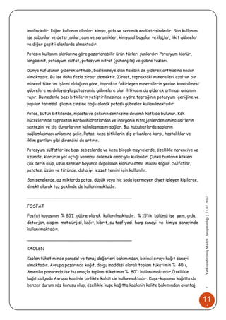 11
4
•YetkilendirilmişMadenDanışmanlığı|21.07.2017
imalindedir. Diğer kullanım alanları kimya, gıda ve seramik endüstrisindedir. Son kullanımı
ise sabunlar ve deterjanlar, cam ve seramikler, kimyasal boyalar ve ilaçlar, likit gübreler
ve diğer çeşitli alanlarda olmaktadır.
Potasın kullanım alanlarına göre pazarlanabilir ürün türleri şunlardır: Potasyum klorür,
langbeinit, potasyum sülfat, potasyum nitrat (güherçile) ve gübre tuzları.
Dünya nüfusunun giderek artması, beslenmeye olan talebin de giderek artmasına neden
olmaktadır. Bu ise daha fazla ziraat demektir. Ziraat, topraktaki mineralleri azaltan bir
mineral tüketim işlemi olduğuna göre, toprakta fakirleşen minerallerin yerine konabilmesi
gübrelere ve dolayısıyla potasyumlu gübrelere olan ihtiyacın da giderek artması anlamını
taşır. Bu nedenle bazı bitkilerin yetiştirilmesinde o yöre toprağının potasyum içeriğine ve
yapılan tarımsal işlemin cinsine bağlı olarak potaslı gübreler kullanılmaktadır.
Potas, bütün bitkilerde, nişasta ve şekerin sentezine devamlı katkıda bulunur. Kök
hücrelerinde topraktan karbonhidratlardan ve inorganik nitrojenlerden amino asitlerin
sentezini ve diş duvarlarının kalınlaşmasını sağlar. Bu, hububatlarda sapların
sağlamlaşması anlamına gelir. Potas, keza bitkilerin diş etkenlere karşı, hastalıklar ve
iklim şartları gibi direncini de artırır.
Potasyum sülfatlar ise bazı sebzelerde ve keza birçok meyvelerde, özellikle narenciye ve
üzümde, klorürün yol açtığı yanmayı önlemek amacıyla kullanılır. Çünkü bunların kökleri
çok derin olup, uzun seneler boyunca depolanan klorürü atma imkanı sağlar. Sülfatlar,
patates, üzüm ve tütünde, daha iyi lezzet temini için kullanılır.
Son senelerde, az miktarda potas, düşük veya hiç soda içermeyen diyet izleyen kişilerce,
direkt olarak tuz şeklinde de kullanılmaktadır.
________________________________________
FOSFAT
Fosfat kayasının % 85’I gübre olarak kullanılmaktadır. % 15’lik bölümü ise yem, gıda,
deterjan, alaşım metalürjisi, kağıt, kibrit, su tasfiyesi, harp sanayi ve kimya sanayinde
kullanılmaktadır.
________________________________________
KAOLEN
Kaolen tüketiminde parasal ve tonaj değerleri bakımından, birinci sırayı kağıt sanayi
almaktadır. Avrupa pazarında kağıt, dolgu maddesi olarak toplam tüketimin % 40'ı,
Amerika pazarında ise bu amaçla toplam tüketimin % 80'i kullanılmaktadır.Özellikle
kağıt dolguda Avrupa kaolinle birlikte kalsit de kullanmaktadır. Kuşe-kaplama kağıtta da
benzer durum söz konusu olup, özellikle kuşe kağıtta kaolenin kalite bakımından avantaj
 