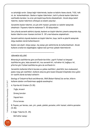 11
5
•YetkilendirilmişMadenDanışmanlığı|21.07.2017
ve üstünlüğü vardır. Dünya kağıt tüketiminde, kaolen ve kalsite ikame olarak, TiO2, talk
vb. de kullanılmaktadır. Bunların toplam tüketimleri, belirli yıllarda kaolen tüketimini
azaltmakla beraber, bu oran çok büyük boyutlarda olmamaktadır. Ancak dünya kalsit
tüketimi, kaolen tüketimini etkileyen en önemli unsurdur.
Seramikte kaolen tüketimi, en çok sıhhi tesisat, porselen ve izalatör sanayinde
olmaktadır. Fayansta tüketim maksimum % 20 dolayındadır.
Son yıllarda seramik sektörü dışında, kaolenin en büyük tüketimi çimento sanayinde olup,
kaolen tüketim oranı tüvenan üretimin % 30'u mertebesine ulaşmaktadır.
Seramik sektörü dışında kaolenin en büyük tüketimi, boya, lastik ve plastik sanayinde
dolgu maddesi olarak kullanılmasıdır.
Kaolen cam elyafı, kimya sanayi, ilaç sanayi gibi sektörlerde de kullanılmaktadır. Ancak
kullanım oranlarının düşüklüğüne rağmen mali portresi yüksek tüketimlerdir.
________________________________________
SERAMİK KİLLERİ
Mineralojik özelliklerine göre sınıflandırılan killer, çeşitli fiziksel ve kimyasal
özelliklerine göre, kaba seramik kili, ince seramik kili, refrakter kil, bağlayıcı kil,
şiferton gibi fiziksel özelliklerine göre de sınıflandırılır.
Seramikte kullanılan killerin kuruma ve çekme özellikleri, plastiklik, kuru mukavemet,
pişme rengi gibi özellikleri, kullanım amacına göre bazen kimyasal bileşimden önce gelen
bir özellik olarak da kabul edilebilir.
Geology of Industrial Rock and Minerals, 1969 (Robert Bates)'de verilen, killerin
kullanım alanları sınıflandırması aşağıda sunulmuştur;
A. Pişirilen Kil Ürünleri (% 35)
.Tuğla, kiremit
.Drenaj boruları
.Yapısal karo
.Pis su borusu
B. Fayans, yer karosu, cam, çini, çanak, çömlek, porselen, sıhhi tesisat, elektro porselen
(% 40)
C. Diğer Tüketim (% 25)
.Refrakter sanayi
 