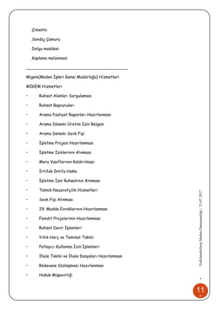 11
6
•YetkilendirilmişMadenDanışmanlığı|21.07.2017
.Çimento
.Sondaj Çamuru
.Dolgu maddesi
.Kaplama malzemesi
________________________________________
Migem(Maden İşleri Genel Müdürlüğü) Hizmetleri
MİGEM Hizmetleri
• Ruhsat Alanları Sorgulaması
• Ruhsat Başvuruları
• Arama Faaliyet Raporları Hazırlanması
• Arama Dönemi Üretim İzin Belgesi
• Arama Dönemi Sevk Fişi
• İşletme Projesi Hazırlanması
• İşletme İzinlerinin Alınması
• Mera Vasıflarının Kaldırılması
• İrtifak İntifa Hakkı
• İşletme İzni Ruhsatının Alınması
• Teknik Nezaretçilik Hizmetleri
• Sevk Fişi Alınması
• 29. Madde Evraklarının Hazırlanması
• Femdit Projelerinin Hazırlanması
• Ruhsat Devir İşlemleri
• Yıllık Harç ve Teminat Takibi
• Patlayıcı Kullanma İzin İşlemleri
• İhale Takibi ve İhale Dosyaları Hazırlanması
• Rödevans Sözleşmesi Hazırlanması
• Hukuk Müşavirliği
 