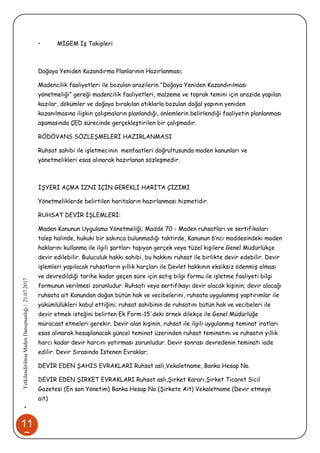 11
7
•YetkilendirilmişMadenDanışmanlığı|21.07.2017
• MİGEM İş Takipleri
Doğaya Yeniden Kazandırma Planlarının Hazırlanması;
Madencilik faaliyetleri ile bozulan arazilerin “Doğaya Yeniden Kazandırılması
yönetmeliği” gereği madencilik faaliyetleri, malzeme ve toprak temini için arazide yapılan
kazılar, dökümler ve doğaya bırakılan atıklarla bozulan doğal yapının yeniden
kazanılmasına ilişkin çalışmaların planlandığı, önlemlerin belirlendiği faaliyetin planlanması
aşamasında ÇED sürecinde gerçekleştirilen bir çalışmadır.
RÖDÖVANS SÖZLEŞMELERİ HAZIRLANMASI
Ruhsat sahibi ile işletmecinin menfaatleri doğrultusunda maden kanunları ve
yönetmelikleri esas alınarak hazırlanan sözleşmedir.
İŞYERİ AÇMA İZNİ İÇİN GEREKLİ HARİTA ÇİZİMİ
Yönetmeliklerde belirtilen haritaların hazırlanması hizmetidir.
RUHSAT DEVİR İŞLEMLERİ:
Maden Kanunun Uygulama Yönetmeliği; Madde 70 - Maden ruhsatları ve sertifikaları
talep halinde, hukuki bir sakınca bulunmadığı taktirde, Kanunun 6’ncı maddesindeki maden
haklarını kullanma ile ilgili şartları taşıyan gerçek veya tüzel kişilere Genel Müdürlükçe
devir edilebilir. Buluculuk hakkı sahibi, bu hakkını ruhsat ile birlikte devir edebilir. Devir
işlemleri yapılacak ruhsatların yıllık harçları ile Devlet hakkının eksiksiz ödenmiş olması
ve devredildiği tarihe kadar geçen süre için satış bilgi formu ile işletme faaliyeti bilgi
formunun verilmesi zorunludur. Ruhsatı veya sertifikayı devir alacak kişinin; devir alacağı
ruhsata ait Kanundan doğan bütün hak ve vecibelerini, ruhsata uygulanmış yaptırımlar ile
yükümlülükleri kabul ettiğini; ruhsat sahibinin de ruhsatını bütün hak ve vecibeleri ile
devir etmek isteğini belirten Ek Form-15'deki örnek dilekçe ile Genel Müdürlüğe
müracaat etmeleri gerekir. Devir alan kişinin, ruhsat ile ilgili uygulanmış teminat iratları
esas alınarak hesaplanacak güncel teminat üzerinden ruhsat teminatını ve ruhsatın yıllık
harcı kadar devir harcını yatırması zorunludur. Devir sonrası devredenin teminatı iade
edilir. Devir Sırasında İstenen Evraklar;
DEVİR EDEN ŞAHIS EVRAKLARI Ruhsat aslı,Vekaletname, Banka Hesap No.
DEVİR EDEN ŞİRKET EVRAKLARI Ruhsat aslı,Şirket Kararı,Şirket Ticaret Sicil
Gazetesi (En son Yönetim) Banka Hesap No (Şirkete Ait) Vekaletname (Devir etmeye
ait)
 