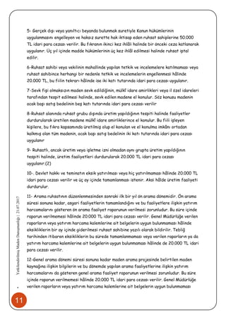 11
•YetkilendirilmişMadenDanışmanlığı|21.07.2017
5- Gerçek dışı veya yanıltıcı beyanda bulunmak suretiyle Kanun hükümlerinin
uygulanmasını engelleyen ve haksız surette hak iktisap eden ruhsat sahiplerine 50.000
TL idari para cezası verilir. Bu fıkranın ikinci kez ihlâli halinde bir önceki ceza katlanarak
uygulanır. Üç yıl içinde madde hükümlerinin üç kez ihlâl edilmesi halinde ruhsat iptal
edilir.
6-Ruhsat sahibi veya vekilinin mahallinde yapılan tetkik ve incelemelere katılmaması veya
ruhsat sahibince herhangi bir nedenle tetkik ve incelemelerin engellenmesi hâlinde
20.000 TL, bu fiilin tekrarı hâlinde ise iki katı tutarında idari para cezası uygulanır.
7-Sevk fişi olmaksızın maden sevk edildiğinin, mülkî idare amirlikleri veya il özel idareleri
tarafından tespit edilmesi halinde, sevk edilen madene el konulur. Söz konusu madenin
ocak başı satış bedelinin beş katı tutarında idari para cezası verilir
8-Ruhsat alanında ruhsat grubu dışında üretim yapıldığının tespiti halinde faaliyetler
durdurularak üretilen madene mülkî idare amirliklerince el konulur. Bu fiili işleyen
kişilere, bu fıkra kapsamında üretilmiş olup el konulan ve el konulma imkânı ortadan
kalkmış olan tüm madenin, ocak başı satış bedelinin iki katı tutarında idari para cezası
uygulanır
9- Ruhsatlı, ancak üretim veya işletme izni olmadan aynı grupta üretim yapıldığının
tespiti halinde, üretim faaliyetleri durdurularak 20.000 TL idari para cezası
uygulanır.(2)
10-. Devlet hakkı ve teminatın eksik yatırılması veya hiç yatırılmaması hâlinde 20.000 TL
idari para cezası verilir ve üç ay içinde tamamlanması istenir. Aksi hâlde üretim faaliyeti
durdurulur.
11- Arama ruhsatının düzenlenmesinden sonraki ilk bir yıl ön arama dönemidir. Ön arama
süresi sonuna kadar, asgari faaliyetlerin tamamlandığını ve bu faaliyetlere ilişkin yatırım
harcamalarını gösteren ön arama faaliyet raporunun verilmesi zorunludur. Bu süre içinde
raporun verilmemesi hâlinde 20.000 TL idari para cezası verilir. Genel Müdürlüğe verilen
raporların veya yatırım harcama kalemlerine ait belgelerin uygun bulunmaması hâlinde
eksikliklerin bir ay içinde giderilmesi ruhsat sahibine yazılı olarak bildirilir. Tebliğ
tarihinden itibaren eksikliklerin bu sürede tamamlanmaması veya verilen raporların ya da
yatırım harcama kalemlerine ait belgelerin uygun bulunmaması hâlinde de 20.000 TL idari
para cezası verilir.
12-Genel arama dönemi süresi sonuna kadar maden arama projesinde belirtilen maden
kaynağına ilişkin bilgilerin ve bu dönemde yapılan arama faaliyetlerine ilişkin yatırım
harcamalarını da gösteren genel arama faaliyet raporunun verilmesi zorunludur. Bu süre
içinde raporun verilmemesi hâlinde 20.000 TL idari para cezası verilir. Genel Müdürlüğe
verilen raporların veya yatırım harcama kalemlerine ait belgelerin uygun bulunmaması
 