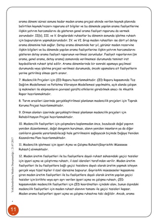 11
9
•YetkilendirilmişMadenDanışmanlığı|21.07.2017
arama dönemi süresi sonuna kadar maden arama projesi ekinde verilen kaynak planında
belirtilen kaynak/rezerv raporuna ait bilgiler ve bu dönemde yapılan arama faaliyetlerine
ilişkin yatırım harcamalarını da gösteren genel arama faaliyet raporunu da vermek
zorundadır. II{b}, III. ve V. Gruplardaki ruhsatlar bu dönemin sonunda işletme ruhsatı
için başvurularını yapmakzorundadır. IV. ve VI. Grup maden ruhsatları ise dört yıl detay
arama dönemine hak sağlar. Detay arama döneminde her yıl, görünür maden rezervine
ilişkin bilgileri ve bu dönemde yapılan arama faaliyetlerine ilişkin yatırım harcamalarını
gösteren detay arama faaliyet raporunun verilmesi zorunludur. Faaliyet raporlarının (ön
arama, genel arama, detay arama) zamanında verilmemesi durumunda teminat irat
kaydedilerek ruhsat iptal edilir. Arama dönemlerinde bir sonraki aşamaya geçilmesi
durumunda veya işletme projesi verilmesi durumunda, önceki aşamalara ait faaliyetlerin
yerine getirilmiş olması şartı aranır.
7. Madencilik Projeleri için ÇED Raporu hazırlanmaktadır. ÇED Raporu kapsamında Toz
Dağılım Modellemesi ve Patlatma Vibrasyon Modellemesi yapılmakta, açık alanda çalışan
iş makineleri ile ekipmanların çevresel gürültü etkilerini görebilmek amacı ile Akustik
Rapor hazırlanmaktadır.
8. Tarım arazileri üzerinde gerçekleştirilmesi planlanan madencilik projeleri için Toprak
Koruma Projesi hazırlanmaktadır.
9. Orman alanları üzerinde gerçekleştirilmesi planlanan madencilik projeleri için
Rehabilitasyon Projesi hazırlanmaktadır.
10. Madencilik faaliyetleri için çalışmalara başlanmadan önce, bozulacak doğal yapının
yeniden düzenlenmesi, doğal dengenin kurulması, alanın yeniden insanların ya da diğer
canlıların güvenle yararlanabileceği hale getirilmesini sağlayacak biçimde Doğaya Yeniden
Kazandırma Planı hazırlanmaktadır.
11. Madencilik işletmesi için işyeri Açma ve Çalışma Ruhsatı(Gayrisıhhi Müessese
Ruhsatı) alınmaktadır.
12. Maden üretim faaliyetleri ile bu faaliyetlere dayalı ruhsat sahasındaki geçici tesisler
için işyeri açma ve çalıştırma ruhsatı, il özel idareleri tarafından verilir. Maden üretim
faaliyetleri ile bu faaliyetlere bağlı geçici tesislere dayalı olarak üretim yapmak isteyen
gerçek veya tüzel kişiler il özel idaresine başvurur. Gayrisıhhi müesseseler kapsamına
giren maden üretim faaliyetleri ile bu faaliyetlere dayalı olarak üretim yapılan geçici
tesisler için birlikte veya ayrı ayrı verilen işyeri açma ve çalışma ruhsatı, ÇED
kapsamındaki madencilik faaliyetleri için ÇED koordinatları içindeki alanı, bunun dışındaki
madencilik faaliyetleri için maden ruhsat alanının tamamı ile geçici tesisleri kapsar.
Maden arama faaliyetleri işyeri açma ve çalışma ruhsatına tabi değildir. Ancak, arama
 