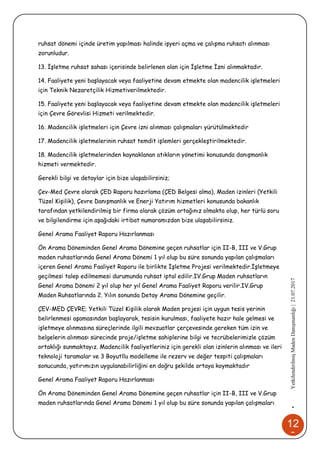 12
0
•YetkilendirilmişMadenDanışmanlığı|21.07.2017
ruhsat dönemi içinde üretim yapılması halinde işyeri açma ve çalışma ruhsatı alınması
zorunludur.
13. İşletme ruhsat sahası içerisinde belirlenen alan için İşletme İzni alınmaktadır.
14. Faaliyete yeni başlayacak veya faaliyetine devam etmekte olan madencilik işletmeleri
için Teknik Nezaretçilik Hizmetiverilmektedir.
15. Faaliyete yeni başlayacak veya faaliyetine devam etmekte olan madencilik işletmeleri
için Çevre Görevlisi Hizmeti verilmektedir.
16. Madencilik işletmeleri için Çevre izni alınması çalışmaları yürütülmektedir
17. Madencilik işletmelerinin ruhsat temdit işlemleri gerçekleştirilmektedir.
18. Madencilik işletmelerinden kaynaklanan atıkların yönetimi konusunda danışmanlık
hizmeti vermektedir.
Gerekli bilgi ve detaylar için bize ulaşabilirsiniz;
Çev-Med Çevre olarak ÇED Raporu hazırlama (ÇED Belgesi alma), Maden izinleri (Yetkili
Tüzel Kişilik), Çevre Danışmanlık ve Enerji Yatırım hizmetleri konusunda bakanlık
tarafından yetkilendirilmiş bir firma olarak çözüm ortağınız olmakta olup, her türlü soru
ve bilgilendirme için aşağıdaki irtibat numaramızdan bize ulaşabilirsiniz.
Genel Arama Faaliyet Raporu Hazırlanması
Ön Arama Döneminden Genel Arama Dönemine geçen ruhsatlar için II-B, III ve V.Grup
maden ruhsatlarında Genel Arama Dönemi 1 yıl olup bu süre sonunda yapılan çalışmaları
içeren Genel Arama Faaliyet Raporu ile birlikte İşletme Projesi verilmektedir.İşletmeye
geçilmesi talep edilmemesi durumunda ruhsat iptal edilir.IV.Grup Maden ruhsatların
Genel Arama Dönemi 2 yıl olup her yıl Genel Arama Faaliyet Raporu verilir.IV.Grup
Maden Ruhsatlarında 2. Yılın sonunda Detay Arama Dönemine geçilir.
ÇEV-MED ÇEVRE; Yetkili Tüzel Kişilik olarak Maden projesi için uygun tesis yerinin
belirlenmesi aşamasından başlayarak, tesisin kurulması, faaliyete hazır hale gelmesi ve
işletmeye alınmasına süreçlerinde ilgili mevzuatlar çerçevesinde gereken tüm izin ve
belgelerin alınması sürecinde proje/işletme sahiplerine bilgi ve tecrübelerimizle çözüm
ortaklığı sunmaktayız. Madencilik faaliyetleriniz için gerekli olan izinlerin alınması ve ileri
teknoloji taramalar ve 3 Boyutllu modelleme ile rezerv ve değer tespiti çalışmaları
sonucunda, yatırımızın uygulanabilirliğini en doğru şekilde ortaya koymaktadır
Genel Arama Faaliyet Raporu Hazırlanması
Ön Arama Döneminden Genel Arama Dönemine geçen ruhsatlar için II-B, III ve V.Grup
maden ruhsatlarında Genel Arama Dönemi 1 yıl olup bu süre sonunda yapılan çalışmaları
 