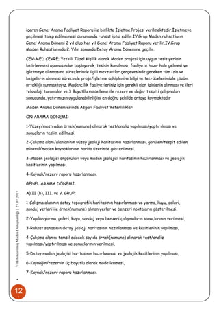 12
1
•YetkilendirilmişMadenDanışmanlığı|21.07.2017
içeren Genel Arama Faaliyet Raporu ile birlikte İşletme Projesi verilmektedir.İşletmeye
geçilmesi talep edilmemesi durumunda ruhsat iptal edilir.IV.Grup Maden ruhsatların
Genel Arama Dönemi 2 yıl olup her yıl Genel Arama Faaliyet Raporu verilir.IV.Grup
Maden Ruhsatlarında 2. Yılın sonunda Detay Arama Dönemine geçilir.
ÇEV-MED ÇEVRE; Yetkili Tüzel Kişilik olarak Maden projesi için uygun tesis yerinin
belirlenmesi aşamasından başlayarak, tesisin kurulması, faaliyete hazır hale gelmesi ve
işletmeye alınmasına süreçlerinde ilgili mevzuatlar çerçevesinde gereken tüm izin ve
belgelerin alınması sürecinde proje/işletme sahiplerine bilgi ve tecrübelerimizle çözüm
ortaklığı sunmaktayız. Madencilik faaliyetleriniz için gerekli olan izinlerin alınması ve ileri
teknoloji taramalar ve 3 Boyutllu modelleme ile rezerv ve değer tespiti çalışmaları
sonucunda, yatırımızın uygulanabilirliğini en doğru şekilde ortaya koymaktadır
Maden Arama Dönemlerinde Asgari Faaliyet Yeterlilikleri
ÖN ARAMA DÖNEMİ:
1-Yüzey/mostradan örnek(numune) alınarak test/analiz yapılması/yaptırılması ve
sonuçların teslim edilmesi,
2-Çalışma alanı/alanlarının yüzey jeoloji haritasının hazırlanması, görülen/tespit edilen
mineral/maden kaynaklarının harita üzerinde gösterilmesi.
3-Maden jeolojisi öngörüleri veya maden jeolojisi haritasının hazırlanması ve jeolojik
kesitlerinin yapılması,
4-Kaynak/rezerv raporu hazırlanması.
GENEL ARAMA DÖNEMİ:
A) II (b), III. ve V. GRUP;
1-Çalışma alanının detay topografik haritasının hazırlanması ve yarma, kuyu, galeri,
sondaj yerleri ile örnek(numune) alınan yerler ve benzeri noktaların gösterilmesi,
2-Yapılan yarma, galeri, kuyu, sondaj veya benzeri çalışmaların sonuçlarının verilmesi,
3-Ruhsat sahasının detay jeoloji haritasının hazırlanması ve kesitlerinin yapılması,
4-Çalışma alanını temsil edecek sayıda örnek(numune) alınarak test/analiz
yapılması/yaptırılması ve sonuçlarının verilmesi,
5-Detay maden jeolojisi haritasının hazırlanması ve jeolojik kesitlerinin yapılması,
6-Kaynağın/rezervin üç boyutlu olarak modellenmesi,
7-Kaynak/rezerv raporu hazırlanması.
 