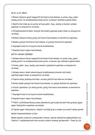 12
2
•YetkilendirilmişMadenDanışmanlığı|21.07.2017
B) IV. ve VI. GRUP;
1-Ruhsat sahasının genel topografik haritasının hazırlanması ve yarma, kuyu, galeri
sondaj yerleri ile örnek(numune) alınan yerler ve benzeri noktaların gösterilmesi,
2-Mostra haricinde ayrıca yarma ve/veya galeri, kuyu, sondaj ve benzeri çalışma
yapılması ve sonuçlarının verilmesi,
3-Örnek(numune)/örnekler alınarak test/analiz yapılması/yaptırılması ve sonuçlarının
verilmesi,
4-Ruhsat sahasının detay jeoloji haritasının hazırlanması ve kesitlerinin yapılması,
5-Maden jeolojisi haritasının hazırlanması ve jeolojik kesitlerinin yapılması,
6-Kaynağın/rezervin iki boyutlu olarak modellenmesi,
7-Kaynak/rezerv raporu hazırlanması.
DETAY ARAMA DÖNEMİ:
1-Çalışma alanının detay topografik haritasının hazırlanması ve yarma, kuyu, galeri,
sondaj yerleri ile örnek(numune) alınan yerler ve benzeri gibi noktaların gösterilmesi,
2-Yarma, galeri, kuyu, sondaj veya benzeri çalışmaların yapılması ve sonuçlarının
verilmesi,
3-Çalışma alanını temsil edecek sayıda örnek(numune) alınarak test/analiz
yapılması/yaptırılması ve sonuçlarının verilmesi,
4-Yapılan detay jeokimya haritaları ve/veya jeofizik haritalarının verilmesi,
5-Detay maden jeolojisi haritasının hazırlanması ve jeolojik kesitlerinin yapılması,
6-Yeraltı işletmeleri için detay yeraltı jeoloji haritasının hazırlanması ve kesitlerinin
yapılması,
7-Kaynağın/rezervin üç boyutlu olarak modellenmesi,
8-Kaynak/rezerv raporu hazırlanması.
***NOT: a) Ön/Genel/Detay arama dönemlerine göre yukarıda belirtilen grubuna uygun
asgari faaliyetlerin yapılması zorunludur.
b) Yapılan asgari faaliyetlerin, ruhsatın verildiği grup ve maden için yeterli olması gerekli
Maden Yasasında Ruhsat ve İzin
Maden işletme ruhsatının alınmasından itibaren, işletme faaliyetine başlayabilmek için,
Yasa’nın 7. maddesinde belirtilen zorunlu izinlerin alınması gerekecektir. Temel üç izin
 