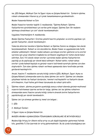 12
3
•YetkilendirilmişMadenDanışmanlığı|21.07.2017
ise, ÇED Belgesi, Mülkiyet İzni ile İşyeri Açma ve Çalışma Ruhsatı’dır. İzinlerin işletme
ruhsatı alınmasından itibaren üç yıl içinde tamamlanmasının gerekmektedir.
Maden Yasasında Ruhsat ve İzin
Maden Yasası’nın tanımlar başlıklı 3. maddesinde; “İşletme Ruhsatı: İşletme
faaliyetlerinin yürütülebilmesi için verilen yetki belgesi. İşletme İzni: Bir madenin
işletmeye alınabilmesi için izin” olarak tanımlanmaktadır.
Uygulama Yönetmeliğinin 4. maddesinde;
Maden İşletme Faaliyetleri: Üretime yönelik hazırlık çalışmaları ve üretim yapılması için
gerekli faaliyetler, olarak tanımlanmıştır.
Yukarıda aktarılan tanımların İşletme Ruhsatı ve İşletme İzninin ne olduğunu tam olarak
karşılamamaktadır. Ruhsat ve izin sözcüklerine, Maden Yasası ve uygulamalarında farklı
anlamlar yüklenmiştir. Ruhsat; maden sahasını çevreleyen sınırları gösteren ve bu sınırlar
içerisine aynı grup ruhsatların başkalarına verilmesini engelleyen bir bütün olarak kabul
edilirken, İzin; fiili olarak ruhsat sınırları içerisinde maden işletme faaliyetlerinin
yapıldığı ya da yapılacağı yer olarak kabul edilmiştir. Ruhsat sahibi; ruhsat sahası
sınırları içinde kalmak kaydıyla ve görünür rezervi belirlemek suretiyle işletme izin alanı
oluşturabilir. İzin alanı işletme ruhsatı verilmesi aşamasında idare tarafından yerinde
görülerek kesinleştirilir.
Ancak, Yasa’nın 7. maddesinin zorunlu kıldığı izinlerin (ÇED, Mülkiyet, İşyeri Açma ve
Çalışma Ruhsatı) alınmasından sonra bu alana işletme izni verilir. İşletme izni olmadan
çalışılması halinde ise faaliyet durdurulur, teminat irad kaydedilir ve faaliyetin devam
ettirilmesinin, itiyat haline getirilmesi durumunda da ruhsat iptal edilir.
İşletme ruhsatı, işletme projesinin uyumluluğu sonucu ruhsat alanında görünür+muhtemel
rezervin belirlenmesi üzerine verilen bir belge, işletme izni ise işletme ruhsatının
alınmasından sonra Yasa’nın zorunlu kıldığı izinlerin alınarak üretim faaliyetlerinin
yapılabileceği yer olarak tanımlanabilir.
İşleme izni için alınması gereken üç temel izin belgesi ;
1- ÇED
2- Mülkiyet İzinleri
3-İşyeri Açma ve Çalışma Ruhsatı’dır.
MADEN ARAMA AŞAMASINDA FİNANSMAN SORUNLARI VE MTA’NIN ROLÜ
Madenciliğe ihtiyaç bir ülkenin nüfus artışı ve çok düşük büyümeler göstermesi halinde
bile, genellikle % 3’ün üzerinde bir artış göstermektedir. Bu da içinde bulunduğumuz son
 