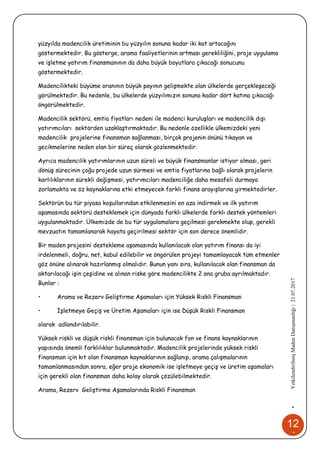 12
4
•YetkilendirilmişMadenDanışmanlığı|21.07.2017
yüzyılda madencilik üretiminin bu yüzyılın sonuna kadar iki kat artacağını
göstermektedir. Bu gösterge, arama faaliyetlerinin artması gerekliliğini, proje uygulama
ve işletme yatırım finansmanının da daha büyük boyutlara çıkacağı sonucunu
göstermektedir.
Madencilikteki büyüme oranının büyük payının gelişmekte olan ülkelerde gerçekleşeceği
görülmektedir. Bu nedenle, bu ülkelerde yüzyılımızın sonuna kadar dört katına çıkacağı
öngörülmektedir.
Madencilik sektörü, emtia fiyatları nedeni ile madenci kuruluşları ve madencilik dışı
yatırımcıları sektörden uzaklaştırmaktadır. Bu nedenle özellikle ülkemizdeki yeni
madencilik projelerine finansman sağlanması, birçok projenin önünü tıkayan ve
gecikmelerine neden olan bir süreç olarak gözlenmektedir.
Ayrıca madencilik yatırımlarının uzun süreli ve büyük finansmanlar istiyor olması, geri
dönüş sürecinin çoğu projede uzun sürmesi ve emtia fiyatlarına bağlı olarak projelerin
karlılıklarının sürekli değişmesi, yatırımcıları madenciliğe daha mesafeli durmaya
zorlamakta ve öz kaynaklarına etki etmeyecek farklı finans arayışlarına girmektedirler.
Sektörün bu tür piyasa koşullarından etkilenmesini en aza indirmek ve ilk yatırım
aşamasında sektörü desteklemek için dünyada farklı ülkelerde farklı destek yöntemleri
uygulanmaktadır. Ülkemizde de bu tür uygulamalara geçilmesi gerekmekte olup, gerekli
mevzuatın tamamlanarak hayata geçirilmesi sektör için son derece önemlidir.
Bir maden projesini destekleme aşamasında kullanılacak olan yatırım finansı da iyi
irdelenmeli, doğru, net, kabul edilebilir ve öngörülen projeyi tamamlayacak tüm etmenler
göz önüne alınarak hazırlanmış olmalıdır. Bunun yanı sıra, kullanılacak olan finansman da
aktarılacağı işin çeşidine ve alınan riske göre madencilikte 2 ana gruba ayrılmaktadır.
Bunlar :
• Arama ve Rezerv Geliştirme Aşamaları için Yüksek Riskli Finansman
• İşletmeye Geçiş ve Üretim Aşamaları için ise Düşük Riskli Finansman
olarak adlandırılabilir.
Yüksek riskli ve düşük riskli finansman için bulunacak fon ve finans kaynaklarının
yapısında önemli farklılıklar bulunmaktadır. Madencilik projelerinde yüksek riskli
finansman için kıt olan finansman kaynaklarının sağlanıp, arama çalışmalarının
tamamlanmasından sonra, eğer proje ekonomik ise işletmeye geçiş ve üretim aşamaları
için gerekli olan finansman daha kolay olarak çözülebilmektedir.
Arama, Rezerv Geliştirme Aşamalarında Riskli Finansman
 