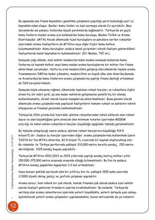 12
5
•YetkilendirilmişMadenDanışmanlığı|21.07.2017
Bu aşamada ana finans kaynakları genellikle çalışmanın yapıldığı yerin bulunduğu yurt içi
kaynaklarından oluşur. Bunlar; kamu fonları ve özel sermaye olarak 2’e ayrılabilir. Bazı
durumlarda ise yabancı fonlardan küçük yardımlarda sağlanabilir. Türkiye’de en güçlü
kamu fonlarını maden arama için kullanabilen kamu kuruluşu, Maden Tetkik ve Arama
Enstitüsüdür. (MTA) Ancak ülkemizde tüzel kuruluşlara ve şahıslara verilen ruhsatlar
üzerindeki arama faaliyetlerin de MTA’nın veya diğer hiçbir kamu katkısı
bulunmamaktadır. Kamu kuruluşları sadece kendi girişimleri olarak faaliyet gösterdikleri
faaliyetlerde kendi kaynaklarını kullanmaktadır. (Eti Maden, TKİ vb.)
Dünyada çoğu ülkede, özel sektör madencilerinden maden aramada kullanılan kamu
fonlarına öz kaynak katkısı veya kamu maden arama kuruluşlarına bir miktar fon-finans
aktarılması zorunludur. Hatta bu oran madencilikte gelişmiş olan ülkelerde toplam arama
finansmanının %80’ine kadar çıkmakta, madencilikte en büyük ülke olan Amerika,Kanada
ve Avusturalya’da kamu fonlarının arama çalışmalarına yaptığı finans desteği ortalaması
da %69 seviyelerindedir.
Dünyada böyle olmasına rağmen, ülkemizde toplanan ruhsat harçları ve ruhsatlara ilişkin
alınan hiç bir nakit girdi, şu ana kadar sektörün gelişmesine yönelik hiç bir alanda
kullanılmamakta, direkt olarak hazine hesaplarına aktarılmaktadır. Buna paralel olarak
ülkemizde arama çalışmalarında yapılacak faaliyetlerin tamamı ruhsat ve sahibinin teknik
altyapısına ve finansal gücünden beklenmektedir.
Türkiye’de 2016 yılında hali hazırdaki işletme ruhsatlarından tahsil edilecek olan ruhsat
sayısı ve alan büyüklüğüne göre alınacak olan minimum tutarlar üzerinden MİGEM
aracılığı ile tahsil edilen ruhsatların harçları büyüklüğü aşağıdaki tabloda görülmektedir.
Bu tabloda anlaşılacağı üzere sadece işletme ruhsat harçlarının büyüklüğü 414,5
milyonTL’dir. Sadece bu harçlar üzerinden diğer arama çalışmalarında kullanılmak üzere
%20’lik bir fon MTA’a aktarılsa, 82,9 milyon TL civarında bir kaynak oluşturulmuş olur.
Bu rakamlar ile Türkiye şartlarında yaklaşık 331.000 metre karotlu sondaj, 250 metre
derinliğinde 1325 sondaj kuyusu yapılabilir.
Türkiye’de MTA’nın 2012,2013 ve 2014 yıllarında yaptığı sondaj metraj miktarı yıllık
150.000-175.000 metre arasında arasında olduğu bilinmektedir. Bu fon ile sadece
MTA’nın sondaj yapabilme kapasitesi 3,2 kat artmaktadır.
Veya benzer şekilde ayrılacak olan bir yıllık bu fon ile, yaklaşık 1500 saha üzerinde
1/1000 ölçekli detay jeoloji ve jeofizik çalışması yapılabilir.
Arama süreci, hem teknik bir yük olarak, hemde finansal yük olarak sadece özel sektör
olarak faaliyet gösteren firmaların üzerine bırakılmaktadır. Bu nedenle Türkiye’de
verilmiş olan arama ruhsatlarının üzerinde yeterli büyüklükte, yeterli detayda yani sahayı
aydınlatacak yeterli arama çalışmaları yapılamamakta, bunun neticesinde de ya ruhsatın
 