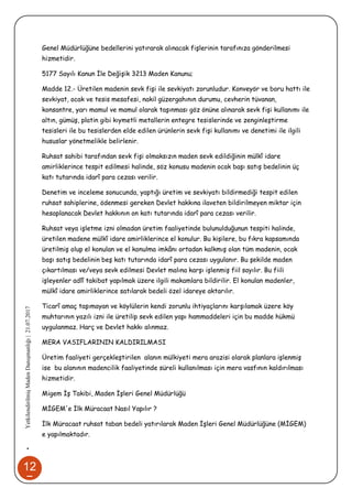 12
7
•YetkilendirilmişMadenDanışmanlığı|21.07.2017
Genel Müdürlüğüne bedellerini yatırarak alınacak fişlerinin tarafınıza gönderilmesi
hizmetidir.
5177 Sayılı Kanun İle Değişik 3213 Maden Kanunu;
Madde 12.- Üretilen madenin sevk fişi ile sevkiyatı zorunludur. Konveyör ve boru hattı ile
sevkiyat, ocak ve tesis mesafesi, nakil güzergahının durumu, cevherin tüvanan,
konsantre, yarı mamul ve mamul olarak taşınması göz önüne alınarak sevk fişi kullanımı ile
altın, gümüş, platin gibi kıymetli metallerin entegre tesislerinde ve zenginleştirme
tesisleri ile bu tesislerden elde edilen ürünlerin sevk fişi kullanımı ve denetimi ile ilgili
hususlar yönetmelikle belirlenir.
Ruhsat sahibi tarafından sevk fişi olmaksızın maden sevk edildiğinin mülkî idare
amirliklerince tespit edilmesi halinde, söz konusu madenin ocak başı satış bedelinin üç
katı tutarında idarî para cezası verilir.
Denetim ve inceleme sonucunda, yaptığı üretim ve sevkiyatı bildirmediği tespit edilen
ruhsat sahiplerine, ödenmesi gereken Devlet hakkına ilaveten bildirilmeyen miktar için
hesaplanacak Devlet hakkının on katı tutarında idarî para cezası verilir.
Ruhsat veya işletme izni olmadan üretim faaliyetinde bulunulduğunun tespiti halinde,
üretilen madene mülkî idare amirliklerince el konulur. Bu kişilere, bu fıkra kapsamında
üretilmiş olup el konulan ve el konulma imkânı ortadan kalkmış olan tüm madenin, ocak
başı satış bedelinin beş katı tutarında idarî para cezası uygulanır. Bu şekilde maden
çıkartılması ve/veya sevk edilmesi Devlet malına karşı işlenmiş fiil sayılır. Bu fiili
işleyenler adlî takibat yapılmak üzere ilgili makamlara bildirilir. El konulan madenler,
mülkî idare amirliklerince satılarak bedeli özel idareye aktarılır.
Ticarî amaç taşımayan ve köylülerin kendi zorunlu ihtiyaçlarını karşılamak üzere köy
muhtarının yazılı izni ile üretilip sevk edilen yapı hammaddeleri için bu madde hükmü
uygulanmaz. Harç ve Devlet hakkı alınmaz.
MERA VASIFLARININ KALDIRILMASI
Üretim faaliyeti gerçekleştirilen alanın mülkiyeti mera arazisi olarak planlara işlenmiş
ise bu alanının madencilik faaliyetinde süreli kullanılması için mera vasfının kaldırılması
hizmetidir.
Migem İş Takibi, Maden İşleri Genel Müdürlüğü
MİGEM'e İlk Müracaat Nasıl Yapılır ?
İlk Müracaat ruhsat taban bedeli yatırılarak Maden İşleri Genel Müdürlüğüne (MİGEM)
e yapılmaktadır.
 