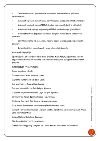 12
8
•YetkilendirilmişMadenDanışmanlığı|21.07.2017
• Öncelikle müracaat yapılan alanın 6 derecelik koordinatları ve pafta adı
belirlenmelidir.
• Müracaat yapılacak alanın Yasada belirtilen alanı aşmadığına dikkat edilmelidir.
• Müracaat yapılacak alanın MİGEM den boş olup olmadığı kontrol edilmelidir.
• Müracaatın hak sağlayıp sağlamadığı MİGEM tarafından aynı gün bildirilir.
• Müracaatların hak sağlaması halinde iki ay içinde ruhsat bedeli ve müracaat
formunda
• belirtilen evraklar ile ön inceleme raporu, maden arama projesi, mali yeterlik
belgeleri,
• Ruhsat bedelleri tamamlanarak ruhsat alımına hak kazanılır
Mera Vasfı Değişikliği
İşletme İzin Alanı içerisinde kalan mera arazinsin Mera Kanunu kapsamında vasfının
değiştirilerek madencilik yapılması için tahsis edilmek üzere bu kapsamda hazırlanan
projedir.
MADENCİLİK FAALİYETLERİ
ma Ruhsat Alımı ve Devir İşlemi
Alımı ve Devir İşlemi
ma Faaliyet Raporu Hazırlanması
mi Üretim İzin Belgesi Alınması
lanması (Açık / Kapalı İşletme)
li İşletme Projesi Hazırlanması
, Sevk Fişi Alımı ve Nezaretçi Ataması
lanması (İmalat Haritası Hariç)
ak Alana
Göre Belirlenecektir.)
ha Mülkiyet Belirleme İşlemleri
Madde İzin Yazısı Alınması
 