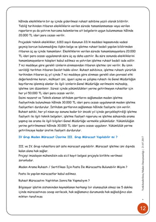 12
•YetkilendirilmişMadenDanışmanlığı|21.07.2017
hâlinde eksikliklerin bir ay içinde giderilmesi ruhsat sahibine yazılı olarak bildirilir.
Tebliğ tarihinden itibaren eksikliklerin verilen sürede tamamlanmaması veya verilen
raporların ya da yatırım harcama kalemlerine ait belgelerin uygun bulunmaması hâlinde
20.000 TL idari para cezası verilir.
Projedeki teknik eksiklikler, 6183 sayılı Kanunun 22/A maddesi kapsamında vadesi
geçmiş borcun bulunmadığına ilişkin belge ve işletme ruhsat bedeli yapılan bildirimden
itibaren üç ay içinde tamamlanır. Eksikliklerini verilen sürede tamamlamayanlara 20.000
TL idari para cezası uygulanarak süre üç ay daha uzatılır. Bu süre sonunda eksikliklerini
tamamlamayanların talepleri kabul edilmez ve yatırılan işletme ruhsat bedeli iade edilir.
7 nci maddeye göre gerekli izinlerin alınmasından itibaren işletme izni verilir. Bu iznin
verildiği tarihten itibaren Devlet hakkı alınır. Ruhsat sahibince, işletme ruhsatı yürürlük
tarihinden itibaren üç yıl içinde 7 nci maddeye göre alınması gerekli olan çevresel etki
değerlendirme kararı, mülkiyet izni, işyeri açma ve çalışma ruhsatı ile Genel Müdürlüğün
kayıtlarına işlenmiş alanlar ile ilgili izinlerin Genel Müdürlüğe verilmesini müteakip,
işletme izni düzenlenir. Süresi içinde yükümlülükleri yerine getirilmeyen ruhsatlar için
her yıl 50.000 TL idari para cezası verilir.
Daimi nezaret ve Teknik eleman istihdam şartlarını sağlamadan maden işletme
faaliyetinde bulunulması hâlinde 30.000 TL idari para cezası uygulanarak maden işletme
faaliyetleri durdurulur. İstihdam şartlarının sağlanması hâlinde faaliyete izin verilir.
Ruhsat sahibi, her yıl nisan ayı sonuna kadar bir önceki yıl içinde gerçekleştirdiği işletme
faaliyeti ile ilgili teknik belgeleri, işletme faaliyet raporunu ve işletme sahasında arama
yapmış ise arama ile ilgili bilgileri Genel Müdürlüğe vermekle yükümlüdür. Yükümlülüğün
yerine getirilmemesi hâlinde 30.000 TL idari para cezası uygulanır. Yükümlülük yerine
getirilinceye kadar üretim faaliyeti durdurulur.
IV Grup Maden Müracaat Üzerine III. Grup Müracaat Yapılabilir mi ?
III. ve IV. Grup ruhsatlara üst üste müracaat yapılabilir. Müracaat işletme izni dışında
kalan alana hak sağlar.
Projeyi imzalayan mühendisin oda sicil kayıt belgesi projeyle birlikte verilmesi
zorunludur.
Maden Arama Ruhsatı / Sertifikası İçin Posta İle Müracaatta Bulunabilir Miyim ?
Posta ile yapılan müracaatlar kabul edilmez.
Ruhsat Müracaatını Yaptıktan Sonra Ne Yapmalıyım ?
Bilgisayar işletim sisteminden kaynaklanan herhangi bir olumsuzluk olmaz ise 5 dakika
içinde müracaatınıza cevap verilecek, hak sağlamanız durumunda hak sağladığınız alan
miktarı tarafınıza
 
