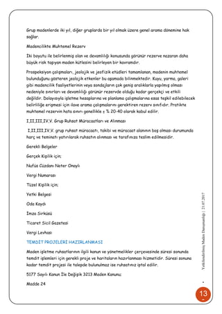 13
0
•YetkilendirilmişMadenDanışmanlığı|21.07.2017
Grup madenlerde iki yıl, diğer gruplarda bir yıl olmak üzere genel arama dönemine hak
sağlar.
Madencilikte Muhtemel Rezerv
İki boyutu ile belirlenmiş olan ve devamlılığı konusunda görünür rezerve nazaran daha
büyük risk taşıyan maden kütlesini belirleyen bir kavramdır.
Prospeksiyon çalışmaları, jeolojik ve jeofizik etüdleri tamamlanan, madenin muhtemel
bulunduğunu gösteren jeolojik etkenler bu aşamada bilinmektedir. Kuyu, yarma, galeri
gibi madencilik faaliyetlerinin veya sondajların çok geniş aralıklarla yapılmış olması
nedeniyle sınırları ve devamlılığı görünür rezervde olduğu kadar gerçekçi ve etkili
değildir. Dolayısıyla işletme hesaplarına ve planlama çalışmalarına esas teşkil edilebilecek
belirliliğe erişmesi için ilave arama çalışmalarını gerektiren rezerv sınıfıdır. Pratikte
muhtemel rezervin hata sınırı genellikle ± % 20-40 olarak kabul edilir.
I,II,III,IV,V. Grup Ruhsat Müracaatları ve Alınması
I,II,III,IV,V. grup ruhsat müracaatı, takibi ve müracaat alanının boş olması durumunda
harç ve teminatı yatırılarak ruhsatın alınması ve tarafınıza teslim edilmesidir.
Gerekli Belgeler
Gerçek Kişilik için;
Nufüs Cüzdanı Noter Onaylı
Vergi Numarası
Tüzel Kişilik için;
Yetki Belgesi
Oda Kaydı
İmza Sirküsü
Ticaret Sicil Gazetesi
Vergi Levhası
TEMDİT PROJELERİ HAZIRLANMASI
Maden işletme ruhsatlarının ilgili kanun ve yönetmelikler çerçevesinde süresi sonunda
temdit işlemleri için gerekli proje ve haritaların hazırlanması hizmetidir. Süresi sonuna
kadar temdit projesi ile talepde bulunulmaz ise ruhsatınız iptal edilir.
5177 Sayılı Kanun İle Değişik 3213 Maden Kanunu;
Madde 24
 