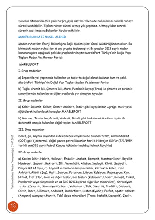 13
1
•YetkilendirilmişMadenDanışmanlığı|21.07.2017
Sürenin bitiminden önce yeni bir projeyle uzatma talebinde bulunulması halinde ruhsat
süresi uzatılabilir. Toplam ruhsat süresi altmış yılı geçemez. Altmış yıldan sonraki
sürenin uzatılmasına Bakanlar Kurulu yetkilidir.
MADEN RUHSATI NASIL ALINIR
Maden ruhsatları Enerji Bakanlığına Bağlı Maden işleri Genel Müdürlüğünden alınır. Bu
birimdeki maden ruhsatları 6 ana grupta toplanmıştır. Bu gruplar 3213 sayılı maden
kanununa göre aşağıdaki şekilde gruplandırılmıştır.MarblePort Türkiye'nin Doğal Yapı
Taşları Maden Ve Mermer Portalı
MARBLEPORT
I. Grup madenler
a) İnşaat ile yol yapımında kullanılan ve tabiatta doğal olarak bulunan kum ve çakıl.
MarblePort Türkiye'nin Doğal Yapı Taşları Maden Ve Mermer Portalı
b) Tuğla-kiremit kili, Çimento kili, Marn, Puzolanik kayaç (Tras) ile çimento ve seramik
sanayilerinde kullanılan ve diğer gruplarda yer almayan kayaçlar.
II. Grup madenler
a) Kalsit, Dolomit, Kalker, Granit, Andezit, Bazalt gibi kayaçlardan Agrega, mıcır veya
öğütülerek kullanılacak kayaçlar. MARBLEPORT
b) Mermer, Traverten, Granit, Andezit, Bazalt gibi blok olarak üretilen taşlar ile
dekoratif amaçla kullanılan doğal taşlar. MARBLEPORT
III. Grup madenler
Deniz, göl, kaynak suyundan elde edilecek eriyik halde bulunan tuzlar, karbondioksit
(CO2) gazı (jeotermal, doğal gaz ve petrollü alanlar hariç). Hidrojen Sülfür (7/3/1954
tarihli ve 6326 sayılı Petrol Kanunu hükümleri mahfuz kalmak kaydıyla)
IV. Grup madenler
a) Kaolen, Dikit, Nakrit, Halloysit, Endellit, Anaksit, Bentonit, Montmorillonit, Baydilit,
Nontronit, Saponit, Hektorit, İllit, Vermikülit, Allofan, İmalogit, Klorit, Sepiyolit,
Paligorskit (Atapuljit), Loglinit ve bunların karışımı killer, Refrakter killer, Jips,
Anhidrit, Alünit (Şap), Halit, Sodyum, Potasyum, Lityum, Kalsiyum, Magnezyum, Klor,
Nitrat, İyot, Flor, Brom ve diğer tuzlar, Bor tuzları (Kolemanit, Uleksit, Borasit, Tinkal,
Pandermit veya bünyesinde en az %10 B2O3 içeren diğer Bor mineralleri), Stronsiyum
tuzları (Selestin, Stronsiyanit), Barit, Vollastonit, Talk, Steattit, Pirofillit, Diatomit,
Olivin, Dunit, Sillimanit, Andaluzit, Dumortiorit, Disten (Kyanit), Fosfat, Apatit, Asbest
(Amyant), Manyezit, Huntit, Tabiî Soda mineralleri (Trona, Nakolit, Davsonit), Zeolit,
 
