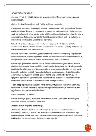13
4
•YetkilendirilmişMadenDanışmanlığı|21.07.2017
SEVK FİŞİ ALINNMASI
KANUN VE YÖNETMELİĞİN İLGİLİ MADDESİ GEREĞİ SEVK FİŞİ ALINMASI
HİZMETİDİR.
Madde 12.- Üretilen madenin sevk fişi ile sevkiyatı zorunludur.
Konveyör ve boru hattı ile sevkiyat, ocak ve tesis mesafesi, nakil güzergahının durumu,
cevherin tüvanan, konsantre, yarı mamul ve mamul olarak taşınması göz önüne alınarak
sevk fişi kullanımı ile altın, gümüş, platin gibi kıymetli metallerin entegre tesislerinde ve
zenginleştirme tesisleri ile bu tesislerden elde edilen ürünlerin sevk fişi kullanımı ve
denetimi ile ilgili hususlar yönetmelikle belirlenir.
Ruhsat sahibi tarafından sevk fişi olmaksızın maden sevk edildiğinin mülkî idare
amirliklerince tespit edilmesi halinde, söz konusu madenin ocak başı satış bedelinin üç
katı tutarında idarî para cezası verilir.
Denetim ve inceleme sonucunda, yaptığı üretim ve sevkiyatı bildirmediği tespit edilen
ruhsat sahiplerine, ödenmesi gereken Devlet hakkına ilaveten bildirilmeyen miktar için
hesaplanacak Devlet hakkının on katı tutarında idarî para cezası verilir.
Ruhsat veya işletme izni olmadan üretim faaliyetinde bulunulduğunun tespiti halinde,
üretilen madene mülkî idare amirliklerince el konulur. Bu kişilere, bu fıkra kapsamında
üretilmiş olup el konulan ve el konulma imkânı ortadan kalkmış olan tüm madenin, ocak
başı satış bedelinin beş katı tutarında idarî para cezası uygulanır. Bu şekilde maden
çıkartılması ve/veya sevk edilmesi Devlet malına karşı işlenmiş fiil sayılır. Bu fiili
işleyenler adlî takibat yapılmak üzere ilgili makamlara bildirilir. El konulan madenler,
mülkî idare amirliklerince satılarak bedeli özel idareye aktarılır.
Ticarî amaç taşımayan ve köylülerin kendi zorunlu ihtiyaçlarını karşılamak üzere köy
muhtarının yazılı izni ile üretilip sevk edilen yapı hammaddeleri için bu madde hükmü
uygulanmaz. Harç ve Devlet hakkı alınmaz.
RUHSAT DEVİR İŞLEMLERİ
Ruhsat devri için gerekli evrakların hazırlanması, Maden İşleri Genel Müdürlüğüne
sunulması ve sonuçlandırılması hizmetidir.
Maden Kanunun Uygulama Yönetmeliği;
Madde 70 - Maden ruhsatları ve sertifikaları talep halinde, hukuki bir sakınca
bulunmadığı taktirde, Kanunun 6’ncı maddesindeki maden haklarını kullanma ile ilgili
şartları taşıyan gerçek veya tüzel kişilere Genel Müdürlükçe devir edilebilir. Buluculuk
hakkı sahibi, bu hakkını ruhsat ile birlikte devir edebilir.
 