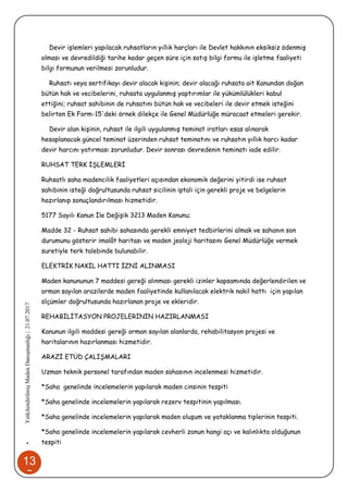 13
5
•YetkilendirilmişMadenDanışmanlığı|21.07.2017
Devir işlemleri yapılacak ruhsatların yıllık harçları ile Devlet hakkının eksiksiz ödenmiş
olması ve devredildiği tarihe kadar geçen süre için satış bilgi formu ile işletme faaliyeti
bilgi formunun verilmesi zorunludur.
Ruhsatı veya sertifikayı devir alacak kişinin; devir alacağı ruhsata ait Kanundan doğan
bütün hak ve vecibelerini, ruhsata uygulanmış yaptırımlar ile yükümlülükleri kabul
ettiğini; ruhsat sahibinin de ruhsatını bütün hak ve vecibeleri ile devir etmek isteğini
belirten Ek Form-15'deki örnek dilekçe ile Genel Müdürlüğe müracaat etmeleri gerekir.
Devir alan kişinin, ruhsat ile ilgili uygulanmış teminat iratları esas alınarak
hesaplanacak güncel teminat üzerinden ruhsat teminatını ve ruhsatın yıllık harcı kadar
devir harcını yatırması zorunludur. Devir sonrası devredenin teminatı iade edilir.
RUHSAT TERK İŞLEMLERİ
Ruhsatlı saha madencilik faaliyetleri açısından ekonomik değerini yitirdi ise ruhsat
sahibinin isteği doğrultusunda ruhsat sicilinin iptali için gerekli proje ve belgelerin
hazırlanıp sonuçlandırılması hizmetidir.
5177 Sayılı Kanun İle Değişik 3213 Maden Kanunu;
Madde 32 - Ruhsat sahibi sahasında gerekli emniyet tedbirlerini almak ve sahanın son
durumunu gösterir imalât haritası ve maden jeoloji haritasını Genel Müdürlüğe vermek
suretiyle terk talebinde bulunabilir.
ELEKTRİK NAKİL HATTI İZNİ ALINMASI
Maden kanununun 7 maddesi gereği alınması gerekli izinler kapsamında değerlendirilen ve
orman sayılan arazilerde maden faaliyetinde kullanılacak elektrik nakil hattı için yapılan
ölçümler doğrultusunda hazırlanan proje ve ekleridir.
REHABİLİTASYON PROJELERİNİN HAZIRLANMASI
Kanunun ilgili maddesi gereği orman sayılan alanlarda, rehabilitasyon projesi ve
haritalarının hazırlanması hizmetidir.
ARAZİ ETÜD ÇALIŞMALARI
Uzman teknik personel tarafından maden sahasının incelenmesi hizmetidir.
*Saha genelinde incelemelerin yapılarak maden cinsinin tespiti
*Saha genelinde incelemelerin yapılarak rezerv tespitinin yapılması.
*Saha genelinde incelemelerin yapılarak maden oluşum ve yataklanma tiplerinin tespiti.
*Saha genelinde incelemelerin yapılarak cevherli zonun hangi açı ve kalınlıkta olduğunun
tespiti
 