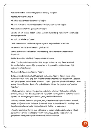 13
6
•YetkilendirilmişMadenDanışmanlığı|21.07.2017
*Cevherin üretimi aşamasında yapılacak dekapaj hesapları
*Sondaj noktalarının tespiti
*Mermer sahalarında blok verimliliği tespiti
*Maden ve mermer sahalarında üretim için doğru ocak ağzının tespiti
*Yol ve elektrik hattının güzergahının tespiti
ve daha bir çok konuda maden, jeoloji, jeofizik mühendisliği hizmetlerini içeren arazi
etüd çalışmalarıdır.
ARAZİ JEOFİZİK ETÜDLERİ
Jeofizik mühendisi tarafından yapılan ölçüm ve değerlendirme hizmetidir.
ORMAN İZİNLERİ HARİTALARI ÇİZİLMESİ
Orman alanlarında izin işlemleri sırasında talep edilen haritaların hazırlanması
hizmetidir.
Maden Ruhsatları İçin İhale Dosyalarının Hazırlanması
-B ve II-A Grup Maden ruhsatları ihale yoluyla verilmekte olup; Genel Müdürlük
tarafından ihalesi yapılan diğer grup ruhsatlar için gerekli evrakları içeren ihale
dosyalarının hazırlanması.
Madencilik Detay Arama Faaliyet Raporu
Detay Arama Dönemi Faaliyet Raporu ; Genel Arama Faaliyet Raporu kabul edilen
ruhsatlar için IV ve VI grup da 4 yıl detay arama ruhsatına geçiş sağlanırken II(b),III
ve V. grup işletme ruhsatı hakkı kazanılır. IV ve VI grup da 4 yıllık sürede her yıl Detay
Arama Dönemi Faaliyet Raporu Form-9 deki yeterlilik şartlarına göre tarafımızdan
hazırlanır;
- Maden yatağının sistemi, tipi, şekli ve modeli gibi nitelikleri ile boyutları dikkate
alınarak, 1/2000 veya daha büyük ölçekli topografik harita yapılır ve bu harita üzerine
ayrıntılı bir maden jeolojisi işlenerek, jeoloji kesitleri hazırlanır.
- Litoloji birimleri ile maden yatağının jeolojik konumları ve ilişkileri dikkate alınarak,
maden yatağının uzanımı, dalımı ve devamlılığı, tavan ve taban kayaçları, ana kaya, yan
kaya tanımlamaları ve bunlarıncevherleşme ile ilişkileri ortaya çıkarılır.
- Yeraltı jeolojisi verilerinin elde edilmesine ve maden yatağının üç boyutuyla yüksek
güvenilirlikte ortaya konulmasına yönelik yarma, kuyu, sondaj ya da galeri gibi
çalışmaların lokasyon sıklığı ve aralıkları ile yerleri belirlenir.
 