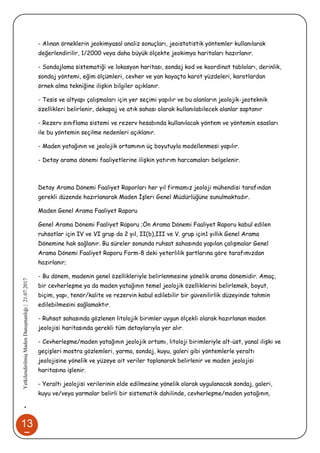 13
7
•YetkilendirilmişMadenDanışmanlığı|21.07.2017
- Alınan örneklerin jeokimyasal analiz sonuçları, jeoistatistik yöntemler kullanılarak
değerlendirilir, 1/2000 veya daha büyük ölçekte jeokimya haritaları hazırlanır.
- Sondajlama sistematiği ve lokasyon haritası, sondaj kod ve koordinat tabloları, derinlik,
sondaj yöntemi, eğim ölçümleri, cevher ve yan kayaçta karot yüzdeleri, karotlardan
örnek alma tekniğine ilişkin bilgiler açıklanır.
- Tesis ve altyapı çalışmaları için yer seçimi yapılır ve bu alanların jeolojik-jeoteknik
özellikleri belirlenir, dekapaj ve atık sahası olarak kullanılabilecek alanlar saptanır
- Rezerv sınıflama sistemi ve rezerv hesabında kullanılacak yöntem ve yöntemin esasları
ile bu yöntemin seçilme nedenleri açıklanır.
- Maden yatağının ve jeolojik ortamının üç boyutuyla modellenmesi yapılır.
- Detay arama dönemi faaliyetlerine ilişkin yatırım harcamaları belgelenir.
Detay Arama Dönemi Faaliyet Raporları her yıl firmamız jeoloji mühendisi tarafından
gerekli düzende hazırlanarak Maden İşleri Genel Müdürlüğüne sunulmaktadır.
Maden Genel Arama Faaliyet Raporu
Genel Arama Dönemi Faaliyet Raporu ;Ön Arama Dönemi Faaliyet Raporu kabul edilen
ruhsatlar için IV ve VI grup da 2 yıl, II(b),III ve V. grup için1 yıllık Genel Arama
Dönemine hak sağlanır. Bu süreler sonunda ruhsat sahasında yapılan çalışmalar Genel
Arama Dönemi Faaliyet Raporu Form-8 deki yeterlilik şartlarına göre tarafımızdan
hazırlanır;
- Bu dönem, madenin genel özellikleriyle belirlenmesine yönelik arama dönemidir. Amaç,
bir cevherleşme ya da maden yatağının temel jeolojik özelliklerini belirlemek, boyut,
biçim, yapı, tenör/kalite ve rezervin kabul edilebilir bir güvenilirlik düzeyinde tahmin
edilebilmesini sağlamaktır.
- Ruhsat sahasında gözlenen litolojik birimler uygun ölçekli olarak hazırlanan maden
jeolojisi haritasında gerekli tüm detaylarıyla yer alır.
- Cevherleşme/maden yatağının jeolojik ortamı, litoloji birimleriyle alt-üst, yanal ilişki ve
geçişleri mostra gözlemleri, yarma, sondaj, kuyu, galeri gibi yöntemlerle yeraltı
jeolojisine yönelik ve yüzeye ait veriler toplanarak belirlenir ve maden jeolojisi
haritasına işlenir.
- Yeraltı jeolojisi verilerinin elde edilmesine yönelik olarak uygulanacak sondaj, galeri,
kuyu ve/veya yarmalar belirli bir sistematik dahilinde, cevherleşme/maden yatağının,
 
