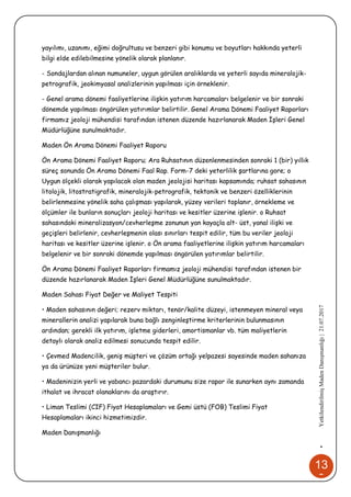 13
8
•YetkilendirilmişMadenDanışmanlığı|21.07.2017
yayılımı, uzanımı, eğimi doğrultusu ve benzeri gibi konumu ve boyutları hakkında yeterli
bilgi elde edilebilmesine yönelik olarak planlanır.
- Sondajlardan alınan numuneler, uygun görülen aralıklarda ve yeterli sayıda mineralojik-
petrografik, jeokimyasal analizlerinin yapılması için örneklenir.
- Genel arama dönemi faaliyetlerine ilişkin yatırım harcamaları belgelenir ve bir sonraki
dönemde yapılması öngörülen yatırımlar belirtilir. Genel Arama Dönemi Faaliyet Raporları
firmamız jeoloji mühendisi tarafından istenen düzende hazırlanarak Maden İşleri Genel
Müdürlüğüne sunulmaktadır.
Maden Ön Arama Dönemi Faaliyet Raporu
Ön Arama Dönemi Faaliyet Raporu; Ara Ruhsatının düzenlenmesinden sonraki 1 (bir) yıllık
süreç sonunda Ön Arama Dönemi Faal Rap. Form-7 deki yeterlilik şartlarına gore; o
Uygun ölçekli olarak yapılacak olan maden jeolojisi haritası kapsamında; ruhsat sahasının
litolojik, litostratigrafik, mineralojik-petrografik, tektonik ve benzeri özelliklerinin
belirlenmesine yönelik saha çalışması yapılarak, yüzey verileri toplanır, örnekleme ve
ölçümler ile bunların sonuçları jeoloji haritası ve kesitler üzerine işlenir. o Ruhsat
sahasındaki mineralizasyon/cevherleşme zonunun yan kayaçla alt- üst, yanal ilişki ve
geçişleri belirlenir, cevherleşmenin olası sınırları tespit edilir, tüm bu veriler jeoloji
haritası ve kesitler üzerine işlenir. o Ön arama faaliyetlerine ilişkin yatırım harcamaları
belgelenir ve bir sonraki dönemde yapılması öngörülen yatırımlar belirtilir.
Ön Arama Dönemi Faaliyet Raporları firmamız jeoloji mühendisi tarafından istenen bir
düzende hazırlanarak Maden İşleri Genel Müdürlüğüne sunulmaktadır.
Maden Sahası Fiyat Değer ve Maliyet Tespiti
• Maden sahasının değeri; rezerv miktarı, tenör/kalite düzeyi, istenmeyen mineral veya
minerallerin analizi yapılarak buna bağlı zenginleştirme kriterlerinin bulunmasının
ardından; gerekli ilk yatırım, işletme giderleri, amortismanlar vb. tüm maliyetlerin
detaylı olarak analiz edilmesi sonucunda tespit edilir.
• Çevmed Madencilik, geniş müşteri ve çözüm ortağı yelpazesi sayesinde maden sahanıza
ya da ürünüze yeni müşteriler bulur.
• Madeninizin yerli ve yabancı pazardaki durumunu size rapor ile sunarken aynı zamanda
ithalat ve ihracat olanaklarını da araştırır.
• Liman Teslimi (CIF) Fiyat Hesaplamaları ve Gemi üstü (FOB) Teslimi Fiyat
Hesaplamaları ikinci hizmetimizdir.
Maden Danışmanlığı
 