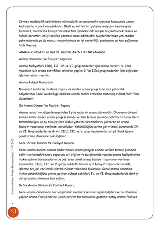 13
9
•YetkilendirilmişMadenDanışmanlığı|21.07.2017
Çevmed madencilik sektöründe mühendislik ve danışmanlık alanında konusunda uzman
kadrosu ile hizmet vermektedir. İlkeli ve kaliteli bir çalışma anlayışını benimseyen
firmamız, madencilik faaliyetlerinizin tüm aşamalarında karşınıza çıkabilecek teknik ve
hukuki sorunları, en iyi şekilde çözmeyi amaç edinmiştir. Müşterilerimize yeni maden
yatırımlarında ya da mevcut madenlerinde en iyi verimliliği, planlamayı ve karı sağlamayı
hedefliyoruz.
ARAMA RUHSATI ALIMI VE RAPORLARIN HAZIRLANMASI
Arama Dönemleri Ve Faaliyet Raporları
Arama faaliyetleri II(b), III, IV. ve VI. grup madenler için arama ruhsatı, V. Grup
madenler için arama sertifikası alınarak yapılır. I. Ve II(a) grup madenler için doğrudan
işletme ruhsatı verilir.
Arama Ruhsat Müracaatı
Müracaat sahibi ön inceleme raporu ve maden arama projesi ile mali yeterlilik
belgelerinin Genel Müdürlüğe eksiksiz olarak teslim etmesine müteakip ruhsat/sertifika
düzenlenir.
Ön Arama Dönemi Ve Faaliyet Raporu
Arama ruhsatının düzenlenmesinden 1 yıla kadar ön arama dönemidir. Ön arama dönemi
sonuna kadar maden arama projesi ekinde verilen termin planında belirtilen faaliyetlerin
tamamlandığını ve bu faaliyetlere ilişkin yatırım harcamalarını gösteren ön arama
faaliyet raporunun verilmesi zorunludur. Yükümlülüğün yerine getirilmesi durumunda IV.
ve VI. Grup madenlerde iki yıl, II(b), III. ve V. grup madenlerde bir yıl olmak üzere
genel arama dönemine hak sağlanır.
Genel Arama Dönemi Ve Faaliyet Raporu
Genel arama dönemi sonuna kadar maden arama projesi ekinde verilen termin planında
belirtilen kaynak/rezerv raporuna ait bilgiler ve bu dönemde yapılan arama faaliyetlerine
ilişkin yatırım harcamalarını da gösteren genel arama faaliyet raporunun verilmesi
zorunludur. II(b), III. Ve V. gurup ruhsatlı sahalar için faaliyet raporu ile birlikte
işletme projesi verilerek işletme ruhsat talebinde bulunulur. Genel arama dönemine
ilişkin yükümlülüğünü yerine getiren ruhsat sahipleri IV. ve VI. Grup madenlerde dört yıl
detay arama dönemine hak sağlar.
Detay Arama Dönemi Ve Faaliyet Raporu
Genel arama döneminde her yıl görünür maden rezervine ilişkin bilgileri ve bu dönemde
yapılan arama faaliyetlerine ilişkin yatırım harcamalarını gösterir detay arama faaliyet
 