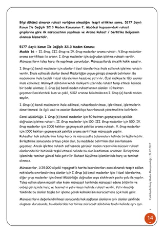 14
2
•YetkilendirilmişMadenDanışmanlığı|21.07.2017
Bilgi dökümü alınarak ruhsat varlığının olmadığını tespit ettikten sonra, 5177 Sayılı
Kanun İle Değişik 3213 Maden Kanununun 2. Maddesi kapsamındaki ruhsat
gruplarına göre ilk müracaatının yapılması ve Arama Ruhsat / Sertifika Belgesinin
alınması hizmetidir.
5177 Sayılı Kanun İle Değişik 3213 Maden Kanunu;
Madde 16 - II. Grup, III. Grup ve IV. Grup madenler arama ruhsatı, V.Grup madenler
arama sertifikası ile aranır. I. Grup madenler için doğrudan işletme ruhsatı verilir.
Müracaatların talep harcı ile yapılması zorunludur. Müracaatlarda öncelik hakkı esastır.
I. Grup (a) bendi madenler için alanlar il özel idarelerince ihale edilerek işletme ruhsatı
verilir. İhale edilecek alanlar Genel Müdürlüğün uygun görüşü alınarak belirlenir. Bu
madenlerin ihale bedeli il özel idarelerinin hesabına yatırılır. Özel mülkiyete tâbi alanlar
ihale edilemez. Mülkiyet sahibinin kendi mülkiyeti üzerinde ruhsat talep etmesi halinde
bir bedel alınmaz. I. Grup (a) bendi maden ruhsatlarının alanları 10 hektarı
geçemez.Denizlerdeki kum ve çakıl, SiO2 oranına bakılmaksızın I. Grup (a) bendi maden
sayılır.
I. Grup (a) bendi madenlerin ihale edilmesi, ruhsatlandırılması, işletilmesi, işletmelerin
denetlenmesi ile ilgili usul ve esaslar Bakanlıkça hazırlanacak yönetmelikte belirlenir.
Genel Müdürlüğe, I. Grup (b) bendi madenler için 50 hektarı geçmeyecek şekilde
doğrudan işletme ruhsatı, II. Grup madenler için 100, III. Grup madenler için 500, IV.
Grup madenler için 2000 hektarı geçmeyecek şekilde arama ruhsatı, V. Grup madenler
için 1000 hektarı geçmeyecek şekilde arama sertifikası müracaatı yapılır.
Ruhsatlar hak sahiplerinin talep harcı ile müracaatta bulunmaları halinde birleştirilebilir.
Birleştirme sonucunda ortaya çıkan alan, bu maddede belirtilen alan sınırlamasını
geçemez. Ancak işletme ruhsatı safhasında görünür maden rezervinin mücavir ruhsat
alanlarında bir bütünlük teşkil etmesi halinde bu alan kısıtlaması aranmaz. Birleştirme
işleminde teminat güncel hale getirilir. Ruhsat küçültme işlemlerinde harç ve teminat
alınmaz.
Müracaatlar, 1/25.000 ölçekli topografik harita koordinatları esas alınarak tespit edilen
noktalarla sınırlandırılmış alanlar için I. Grup (a) bendi madenler için il özel idarelerine,
diğer grup madenler için Genel Müdürlüğe doğrudan veya elektronik posta yolu ile yapılır.
Talep edilen alanın müsait olan kısmı müracaat tarihinde müracaat edene bildirilir ve
onbeş gün içinde harç ve teminatın yatırılması halinde ruhsat verilir. Yatırılmadığı
takdirde bu alanlar başka bir işleme gerek kalmaksızın müracaatlara açık hale gelir.
Müracaatların değerlendirilmesi sonucunda hak sağlanan alanların ayrı alanlar şeklinde
oluşması durumunda, bu alanlardan her birine müracaat sahibinin talebi halinde ayrı ayrı
 