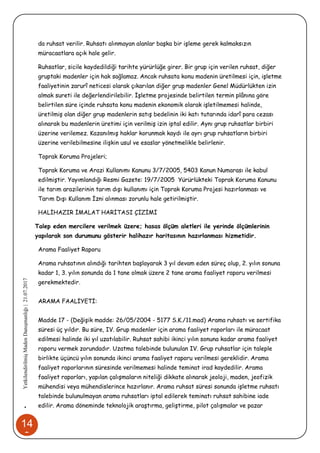 14
3
•YetkilendirilmişMadenDanışmanlığı|21.07.2017
da ruhsat verilir. Ruhsatı alınmayan alanlar başka bir işleme gerek kalmaksızın
müracaatlara açık hale gelir.
Ruhsatlar, sicile kaydedildiği tarihte yürürlüğe girer. Bir grup için verilen ruhsat, diğer
gruptaki madenler için hak sağlamaz. Ancak ruhsata konu madenin üretilmesi için, işletme
faaliyetinin zarurî neticesi olarak çıkarılan diğer grup madenler Genel Müdürlükten izin
almak sureti ile değerlendirilebilir. İşletme projesinde belirtilen termin plânına göre
belirtilen süre içinde ruhsata konu madenin ekonomik olarak işletilmemesi halinde,
üretilmiş olan diğer grup madenlerin satış bedelinin iki katı tutarında idarî para cezası
alınarak bu madenlerin üretimi için verilmiş izin iptal edilir. Aynı grup ruhsatlar birbiri
üzerine verilemez. Kazanılmış haklar korunmak kaydı ile ayrı grup ruhsatların birbiri
üzerine verilebilmesine ilişkin usul ve esaslar yönetmelikle belirlenir.
Toprak Koruma Projeleri;
Toprak Koruma ve Arazi Kullanımı Kanunu 3/7/2005, 5403 Kanun Numarası ile kabul
edilmiştir. Yayımlandığı Resmi Gazete: 19/7/2005 Yürürlükteki Toprak Koruma Kanunu
ile tarım arazilerinin tarım dışı kullanımı için Toprak Koruma Projesi hazırlanması ve
Tarım Dışı Kullanım İzni alınması zorunlu hale getirilmiştir.
HALİHAZIR İMALAT HARİTASI ÇİZİMİ
Talep eden mercilere verilmek üzere; hasas ölçüm aletleri ile yerinde ölçümlerinin
yapılarak son durumunu gösterir halihazır haritasının hazırlanması hizmetidir.
Arama Faaliyet Raporu
Arama ruhsatının alındığı tarihten başlayarak 3 yıl devam eden süreç olup, 2. yılın sonuna
kadar 1, 3. yılın sonunda da 1 tane olmak üzere 2 tane arama faaliyet raporu verilmesi
gerekmektedir.
ARAMA FAALİYETİ:
Madde 17 - (Değişik madde: 26/05/2004 - 5177 S.K./11.mad) Arama ruhsatı ve sertifika
süresi üç yıldır. Bu süre, IV. Grup madenler için arama faaliyet raporları ile müracaat
edilmesi halinde iki yıl uzatılabilir. Ruhsat sahibi ikinci yılın sonuna kadar arama faaliyet
raporu vermek zorundadır. Uzatma talebinde bulunulan IV. Grup ruhsatlar için taleple
birlikte üçüncü yılın sonunda ikinci arama faaliyet raporu verilmesi gereklidir. Arama
faaliyet raporlarının süresinde verilmemesi halinde teminat irad kaydedilir. Arama
faaliyet raporları, yapılan çalışmaların niteliği dikkate alınarak jeoloji, maden, jeofizik
mühendisi veya mühendislerince hazırlanır. Arama ruhsat süresi sonunda işletme ruhsatı
talebinde bulunulmayan arama ruhsatları iptal edilerek teminatı ruhsat sahibine iade
edilir. Arama döneminde teknolojik araştırma, geliştirme, pilot çalışmalar ve pazar
 