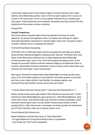 14
4
•YetkilendirilmişMadenDanışmanlığı|21.07.2017
araştırmaları yapmak üzere arama faaliyet raporu ile birlikte müracaat eden ruhsat
sahibine, Genel Müdürlükçe görünür rezervin %10'una kadar maden üretim ve satış izni
verilebilir. Bu fıkraya aykırı üretim ve satış yapanlar hakkında 10 uncu maddeye göre
işlem yapılır. Arama döneminde üretim yapılması durumunda satış bilgi formunun 29 uncu
maddede belirtilen sürede verilmesi zorunludur.
Jeolojik Etüt
Jeolojik Prospeksiyon
Söz konusu sahanın ekonomik değere sahip olup olmadığını belirleyen ilk arama
aşamasıdır. Bu jeolojik etüt aşamasının amacı, söz konusu saha herhangi bir değerli
mineralden kaynaklanan “potansiyel bir ekonomik değer taşıyor mu?” sorusunun cevabını
vermektir. Mümkün rezerv bu aşamada belirlenebilir.
Yetkilendirilmiş Maden Danışmanlığı
18.02.2015 tarih ve 6592 sayılı Resmi Gazete’de yayımlanarak yürürlüğe giren Maden
Kanunu İle Bazı Kanunlarda Değişiklik Yapılmasına Dair Kanun’da “Yetkilendirilmiş Tüzel
Kişiler: Genel Müdürlükçe yetkilendirilen, bu Kanun kapsamında Genel Müdürlüğe
verilmesi gereken rapor, proje ve her türlü teknik belgeyi hazırlamaya yetkili, şirket
hisselerinin yarısından fazlasının sahibinin mühendis olduğu ya da bünyesinde nitelik ve
nicelikleri yönetmelikle belirlenen mühendisler çalıştıran maden arama ruhsat sahibi veya
işletmesi olan tüzel kişiler” olarak tanımlanmıştır.
Bahsi geçen Yönetmelik ile Maden İşleri Genel Müdürlüğü’ne verilmesi gereken rapor,
proje ve her türlü teknik belgenin bu tüzel kişilikler tarafından yapılması zorunlu hale
getirilmiş ve her ruhsat sahibinin tüzel kişilikler ile sözleşme yapması veya
yetkilendirilmiş tüzel kişilikler kurması zorunlu hale getirilmiştir.
1 A Grubu Ruhsat Müracaatı Nereye Yapılır ? Müracaat Nasıl Ruhsatlandırılır ?
Ruhsat alınmak istenen alanın bağlı olduğu İl Özel İdarelerine müracaat edilir. İl Özel
İdarelerince Genel Müdürlüğümüzün uygun görüşü alınır. Genel Müdürlüğümüzce, talep
edilen alanın niteliği, talep alanında diğer grup ruhsatların bulunup bulunmadığı, ruhsat
bulunması halinde yapılan nazari ve/veya mahalli inceleme sonucu dikkate alınarak
görüşünü bildirir. Diğer kamu kurum ve kuruluşların da olumlu görüşlerinin alınmasından
sonra İl Özel İdaresince ihale yolu ile işletme ruhsatı verilir.
Yerüstü Madenciliği Hizmetlerimiz
Maden Planlamasının Gözden Geçirilmesi ve Teknik Denetimler
• En Uygun Madencilik Stratejilerinin Geliştirilmesi ve Uygulanması
• Açık Ocakla ilgili Tüm Fizibilite Çalışmaları
 