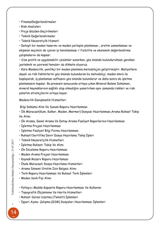 14
5
•YetkilendirilmişMadenDanışmanlığı|21.07.2017
• FinansalDeğerlendirmeler
• Risk Analizleri
• Proje Gözden Geçirilmeleri
• Teknik Değerlendirmeler
• Teknik Nezaretçilk Hizmeti
• Detaylı bir maden tasarımı ve maden yerleşim planlaması , üretim zamanlaması ve
ekipman seçimini de içeren iş tanımlanması / fizibilite ve ekonomik değerlendirme
çalışmalarını da kapsar.
• Size pratik ve uygulanabilir çözümler sunarken, göz önünde bulundurulması gereken
jeoteknik ve çevresel konuları da dikkate alıyoruz.
• Küre Madencilik, yenilikçi bir maden planlama metodolojisi geliştirmiştir. Maliyetlere
dayalı ve risk faktörlerini göz önünde bulunduran bu metodoloji; maden ömrü ile
başlayarak, iş planlaması safhasını göz önünde bulundurur ve daha sonra da işletme
planlamasını kapsar. Bu presesin sonucunda ortaya çıkan Mineral Balans Dokümanı,
mineral kaynaklarının sağlıklı olup olmadığını yansıtırken aynı zamanda riskleri ve risk
yönetim stratejilerini ortaya koyar.
Madencilik Danışmanlık Hizmetleri
Bilgi Dökümü Alım Ve Sunum Raporu Hazırlanması
• İlk Müracaat(Kum, Kalker, Maden, Mermer) Dosyası Hazırlanması,Arama Ruhsat Takip
Ve Alımı
• Ön Arama, Genel Arama Ve Detay Arama Faaliyet Raporlarının Hazırlanması
• İşletme Projesi Hazırlanması
• İşletme Faaliyet Bilgi Formu Hazırlanması
• Ruhsat/Sertifika Devir Dosya Hazırlama Takip İşleri
• Teknik Nezaretçilik Hizmetleri
• İşletme Ruhsatı Takip Ve Alımı
• Ön İnceleme Raporu Hazırlanması
• Maden Arama Projesi Hazırlanması
• Kaynak Rezerv Raporu Hazırlaması
• İhale Müracaatı Dosya Hazırlama Hizmetleri
• Arama Dönemi Üretim İzin Belgesi Alımı
• Terk Raporu Hazırlanması Ve Ruhsat Terk İşlemleri
• Maden Sevk Fişi Alımı
• Patlayıcı Madde Kapasite Raporu Hazırlanması Ve Kullanımı
• Topografik Ölçümleme Ve Harita Hizmetleri
• Ruhsat Süresi Uzatma (Temdit) İşlemleri
• İşyeri Açma- Çalışma (GSM) Dosyaları Hazırlanması İşlemleri
 