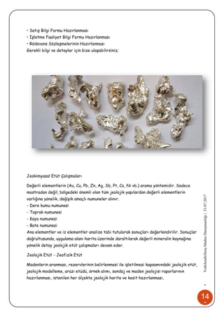 14
6
•YetkilendirilmişMadenDanışmanlığı|21.07.2017
• Satış Bilgi Formu Hazırlanması
• İşletme Faaliyet Bilgi Formu Hazırlanması
• Rödevans Sözleşmelerinin Hazırlanması
Gerekli bilgi ve detaylar için bize ulaşabilirsiniz;
Jeokimyasal Etüt Çalışmaları
Değerli elementlerin (Au, Cu, Pb, Zn, Ag, Sb, Pt, Co, Ni vb.) arama yöntemidir. Sadece
mostradan değil, bölgedeki önemli olan tüm jeolojik yapılardan değerli elementlerin
varlığına yönelik, değişik amaçlı numuneler alınır.
- Dere kumu numunesi
- Toprak numunesi
- Kaya numunesi
- Bate numunesi
Ana elementler ve iz elementler analize tabi tutularak sonuçları değerlendirilir. Sonuçlar
doğrultusunda, uygulama alanı harita üzerinde daraltılarak değerli mineralin kaynağına
yönelik detay jeolojik etüt çalışmaları devam eder.
Jeolojik Etüt - Jeofizik Etüt
Madenlerin aranması, rezervlerinin belirlenmesi ile işletilmesi kapsamındaki jeolojik etüt,
jeolojik modelleme, arazi etüdü, örnek alımı, sondaj ve maden jeolojisi raporlarının
hazırlanması, istenilen her ölçekte jeolojik harita ve kesit hazırlanması,
 