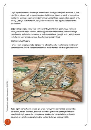 14
7
•YetkilendirilmişMadenDanışmanlığı|21.07.2017
Doğal yapı malzemeleri, endüstriyel hammaddeler ile değişik amaçlarla kullanılan kil, kum,
çakıl, kireç, çimento kili ve benzeri ocakları ile kireçtaşı, bazalt, granitik ve benzeri taş
ocaklarının aranması, rezervlerinin belirlenmesi ve işletilmesi kapsamındaki jeolojik etüt,
sondaj , jeolojik ve mühendislik jeolojisi modellemesi ile kuyu logunun ve raporlarının
hazırlanması,
Değişik amaçlı düşey, yatay veya farklı açılarda yönlendirmeli galeri, kuyu, yarma ve
sondaj yerlerinin tespit edilmesi, amaca uygun olarak örnek alınması, bunların litolojik
tanımlanması, jeolojik harita üretimi ve jeolojik modelleme, jeolojik kesit, jeolojik stamp
ve loglarının hazırlanması, yerinde deneylerin gerçekleştirilmesi
İşletme Faaliyet Raporu
Her yıl Nisan ayı sonuna kadar 1 önceki yıla ait üretim, satış ve işletme ile ilgili bilgileri
içeren rapordur.Üretim olan sahalarda ekinde imalat haritası verilmesi gerekmektedir.
Tüzel Kişilik olarak Maden projesi için uygun tesis yerinin belirlenmesi aşamasından
başlayarak, tesisin kurulması, faaliyete hazır hale gelmesi ve işletmeye alınmasına
süreçlerinde ilgili mevzuatlar çerçevesinde gereken tüm izin ve belgelerin alınması
sürecinde proje/işletme sahiplerine bilgi ve tecrübeleriyle çözüm ortaklığı
 