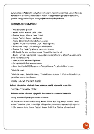 14
8
•YetkilendirilmişMadenDanışmanlığı|21.07.2017
sunulmaktadır. Madencilik faaliyetleri için gerekli olan izinlerin alınması ve ileri teknoloji
taramalar ve 3 Boyutllu modelleme ile rezerv ve değer tespiti çalışmaları sonucunda,
yatırımızın uygulanabilirliğini en doğru şekilde ortaya koymaktadır
MADENCİLİK FAALİYETLERİ
 Alan sorgulama işlemleri
 Arama Ruhsat Alımı ve Devir İşlemi
 İşletme Ruhsat Alımı ve Devir İşlemi
 Arama Faaliyet Raporu Hazırlanması
 Arama Dönemi Üretim İzin Belgesi Alınması
 İşletme Projesi Hazırlanması (Açık / Kapalı İşletme)
 Birleştirme Talepli İşletme Projesi Hazırlanması
 İşletme İzni, Sevk Fişi Alımı ve Nezaretçi Ataması
 29. Madde Evraklarının Hazırlanması (İmalat Haritası Hariç)
 İmalat Haritası Hazırlanması (Sahanın İşletme Yönetimine ve Ölçüm Yapılacak Alana
Göre Belirlenecektir.)
 Saha Mülkiyet Belirleme İşlemleri
 Patlayıcı Madde İzin Yazısı Alınması
 Mera Vasfı Değişikliği Dosyanın ve Toprak Koruma Projelernin Hazırlanması
Teknik Nezaret
Teknik Nezaretçi, Daimi Nezaretçi, Teknik Eleman Atama / İstifa / Azil işlemleri için
gerekli evrakların hazırlanması.
YILLIK HARÇ VE TEMİNAT TAKİBİ
Ruhsat sahiplerinin bilgilendirilmesi amacına yönelik müşavirlik hizmetidir.
TOPOGRAFİK HARİTA ÇİZİMİ
Ruhsatlı maden sahasının topografik haritasının hazırlanması hizmetidir.
Detay Arama Faaliyet Raporunun Hazırlanması
IV.Grup Maden Ruhsatlarında Detay Arama Dönemi 4 yıl olup; her yıl sonunda Detay
Arama Döneminin içinde bulunulduğu yılda yapılan çalışmaların beyan edildiği rapordur.
4.Yılın sonunda Detay Arama Faaliyet Raporu ile birlikte İşletme talep edilmesi
 