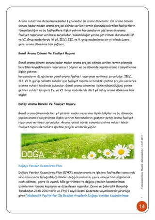 14
•YetkilendirilmişMadenDanışmanlığı|21.07.2017
Arama ruhsatının düzenlenmesinden 1 yıla kadar ön arama dönemidir. Ön arama dönemi
sonuna kadar maden arama projesi ekinde verilen termin planında belirtilen faaliyetlerin
tamamlandığını ve bu faaliyetlere ilişkin yatırım harcamalarını gösteren ön arama
faaliyet raporunun verilmesi zorunludur. Yükümlülüğün yerine getirilmesi durumunda IV.
ve VI. Grup madenlerde iki yıl, II(b), III. ve V. grup madenlerde bir yıl olmak üzere
genel arama dönemine hak sağlanır.
Genel Arama Dönemi Ve Faaliyet Raporu
Genel arama dönemi sonuna kadar maden arama projesi ekinde verilen termin planında
belirtilen kaynak/rezerv raporuna ait bilgiler ve bu dönemde yapılan arama faaliyetlerine
ilişkin yatırım
harcamalarını da gösteren genel arama faaliyet raporunun verilmesi zorunludur. II(b),
III. Ve V. gurup ruhsatlı sahalar için faaliyet raporu ile birlikte işletme projesi verilerek
işletme ruhsat talebinde bulunulur. Genel arama dönemine ilişkin yükümlülüğünü yerine
getiren ruhsat sahipleri IV. ve VI. Grup madenlerde dört yıl detay arama dönemine hak
sağlar.
Detay Arama Dönemi Ve Faaliyet Raporu
Genel arama döneminde her yıl görünür maden rezervine ilişkin bilgileri ve bu dönemde
yapılan arama faaliyetlerine ilişkin yatırım harcamalarını gösterir detay arama faaliyet
raporunun verilmesi zorunludur. Arama ruhsat süresi sonunda işletme ruhsat talebi
faaliyet raporu ile birlikte işletme projesi verilerek yapılır.
Doğaya Yeniden Kazandırma Planı
Doğaya Yeniden Kazandırma Planı (DYKP); maden arama ve işletme faaliyetleri esnasında
veya sonucunda topoğrafik özellikleri değişen alanların, çevre emniyetinin sağlanarak
ıslah edilmesi, çevre ile uyumlu hâle getirilmesi ve doğaya yeniden kazandırılması
işlemlerinin tümünü kapsayan ve düzenleyen rapordur. Çevre ve Şehircilik Bakanlığı
Tarafından 23.01.2010 tarih ve 27471 sayılı Resmi Gazetede yayımlanarak yürürlüğe
giren “Madencilik Faaliyetleri İle Bozulan Arazilerin Doğaya Yeniden Kazandırılması
 