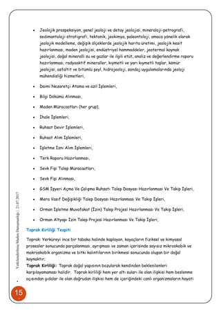 15
1
•YetkilendirilmişMadenDanışmanlığı|21.07.2017
 Jeolojik prospeksiyon, genel jeoloji ve detay jeolojisi, mineraloji-petrografi,
sedimantoloji-stratigrafi, tektonik, jeokimya, paleontoloji, amaca yönelik olarak
jeolojik modelleme, değişik ölçeklerde jeolojik harita üretimi, jeolojik kesit
hazırlanması, maden jeolojisi, endüstriyel hammaddeler, jeotermal kaynak
jeolojisi, doğal mineralli su ve gazlar ile ilgili etüt, analiz ve değerlendirme raporu
hazırlanması, radyoaktif mineraller, kıymetli ve yarı kıymetli taşlar, kömür
jeolojisi, asfaltit ve bitümlü şeyl, hidrojeoloji, sondaj uygulamalarında jeoloji
mühendisliği hizmetleri,
 Daimi Nezaretçi Atama ve azil İşlemleri,
 Bilgi Dökümü Alınması,
 Maden Müracaatları (her grup),
 İhale İşlemleri,
 Ruhsat Devir İşlemleri,
 Ruhsat Alım İşlemleri,
 İşletme İzni Alım İşlemleri,
 Terk Raporu Hazırlanması,
 Sevk Fişi Talep Müracaatları,
 Sevk Fişi Alınması,
 GSM İşyeri Açma Ve Çalışma Ruhsatı Talep Dosyası Hazırlanması Ve Takip İşleri,
 Mera Vasıf Değişikliği Talep Dosyası Hazırlanması Ve Takip İşleri,
 Orman İşletme Muvafakat (İzin) Talep Projesi Hazırlanması Ve Takip İşleri,
 Orman Altyapı İzin Talep Projesi Hazırlanması Ve Takip İşleri,
Toprak Kirliliği Tespiti
Toprak: Yerküreyi ince bir tabaka halinde kaplayan, kayaçların fiziksel ve kimyasal
prosesler sonucunda parçalanması, ayrışması ve zaman içerisinde sayısız mikroskobik ve
makroskobik organizma ve bitki kalıntılarının birikmesi sonucunda oluşan bir doğal
kaynaktır;
Toprak Kirliliği: Toprak doğal yapısının bozularak kendinden beklenilenleri
karşılayamaması halidir. Toprak kirliliği hem yer altı suları ile olan ilişkisi hem beslenme
açısından gıdalar ile olan doğrudan ilişkisi hem de içeriğindeki canlı organizmaların hayati
 