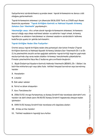 15
2
•YetkilendirilmişMadenDanışmanlığı|21.07.2017
faaliyetlerimizi sürdürebilmemiz açısından önemi toprak kirlenmesinin ne derece ciddi
olduğunu göstermektedir.
Toprak kirlenmesinin önlenmesi için ülkemizde 08.06.2010 Tarih ve 27605 sayılı Resmi
Gazete’de yayımlanan “Toprak Kirliliğinin Kontrolü ve Noktasal Kaynaklı Kirlenmiş
Sahalara Dair Yönetmelik” yayınlanmıştır.
Yönetmeliğin amacı: Alıcı ortam olarak toprağın kirlenmesinin önlenmesi, kirlenmenin
mevcut olduğu veya olması muhtemel sahaları ve sektörleri tespit etmek, kirlenmiş
toprakların ve sahaların temizlenmesi ve izlenmesi esaslarını sürdürülebilir kalkınma
hedefleriyle uyumlu bir şekilde belirlemektir.
Toprak Kirliliğine Neden Olan Faaliyetler:
Üretimi sonucu toprak kirliliğine neden olma potansiyeli olan bütün firmalar (Toprak
Kirliliğinin Kontrolü ve Noktasal Kaynaklı Kirlenmiş Sahalara Dair Yönetmelik Ek-1 ve Ek-
2) ile yönetmelikte öncelik verilen aşağıdaki sektörler toprak kirliliği tespitini yaptırmak
mecburiyetinde olup varsa neden oldukları kirlenmeyi temizletmekle yükümlüdürler.
Firmalar yönetmelikte Nace Rev.2 kodlarına göre sınıflandırılmışlardır.
1. Büyük Endüstriyel Kazaların Kontrolü Hakkında Yönetmelik (BEKKY), Ek- 1 Bölüm 1 de
belirtilen miktarlara eşit veya daha fazla tehlikeli kimyasal barındıran veya barındırmış
tesisler
3. Havaalanları
4. Limanlar
5. Eski askeri sahalar
6. Petrol ve dolum istasyonları
7. Kuru Temizlemeciler
8. 2006/21/EC Avrupa Parlamentosu ve Konsey Direktifi’nde tanımlanan ekstraktif atık
tesisleri de dahil olmak üzere 96/82/EC Konsey Direktifi kapsamında olmayan maden
işletmeleri
9. 1999/31/EC Konsey Direktifi’nde tanımlanan atık depolama alanları
10. Atıksu arıtma tesisleri
11. Tehlikeli maddelerin taşındığı boru hatları
 