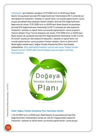 15
•YetkilendirilmişMadenDanışmanlığı|21.07.2017
Yönetmeliği” ilgili hükümleri gereğince 17.07.2008 tarih ve 26939 sayılı Resmi
Gazete'de yayımlanan Çevresel Etki Değerlendirmesi Yönetmeliğinin EK-I Listesinde yer
alan Madencilik faaliyetleri, malzeme ve toprak temini için arazide yapılan kazıları içeren
projeyi gerçekleştirmeyi planlayan faaliyet sahipleri Çevresel Etki Değerlendirmesi
Raporunun eki olarak, 17.07.2008 tarih ve 26939 sayılı Resmi Gazete'de yayımlanan
Çevresel Etki Değerlendirmesi Yönetmeliği'nin EK-I Listesinde yer alan madencilik
faaliyetleri, malzeme ve toprak temini için arazide yapılan kazıları içeren projelerin
faaliyet sahipleri Proje Tanıtım Dosyasının eki olarak, 17.07.2008 tarih ve 26939 sayılı
Resmi Gazete'de yayımlanan Çevresel Etki Değerlendirmesi Yönetmeliği'nin EK-I ve EK-
II listeleri dışında yer alan madencilik faaliyetleri, malzeme ve toprak temini için
arazide yapılan kazıları içeren projelerin faaliyet sahipleri, Çevre ve Şehircilik İl
Müdürlüğüne sunmak üzere, Doğaya Yeniden Kazandırma Planını hazırlamakla
yükümlüdürler. İlgili yönetmeliğin hükümleri uyarınca söz konusu “Doğaya Yeniden
Kazandırma Planı” (DYKP) ÇED Yeterlilik Belgesi almış kuruluşlar tarafından
hazırlanmalıdır.
Kimler Doğaya Yeniden Kazandırma Planı Hazırlaması Gerekir
1-16/12/2003 tarih ve 25318 sayılı Resmî Gazete'de yayımlanan Çevresel Etki
Değerlendirmesi Yönetmeliğinin ekinde yer alan Ek-I kapsamındaki madencilik
faaliyetleri, malzeme ve toprak temini için arazide yapılan kazıları içeren projeyi
 