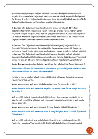 16
•YetkilendirilmişMadenDanışmanlığı|21.07.2017
gerçekleştirmeyi planlayan faaliyet sahipleri, çevresel etki değerlendirmesine tabi
projeler için çevresel etki değerlendirmesi raporunun eki olarak Madencilik Faaliyetleri
İle Bozulan Arazilerin Doğaya Yeniden Kazandırılması Yönetmeliği ekinde yer alan (Ek-I)
Doğaya Yeniden Kazandırma Planını hazırlamakla yükümlüdürler.
2- Çevresel Etki Değerlendirmesi Yönetmeliğinin ekinde yer alan Ek-II'ye tabi
madencilik faaliyetleri, malzeme ve toprak temini için arazide yapılan kazıları içeren
projelerin faaliyet sahipleri, Proje Tanıtım Dosyasının eki olarak Madencilik Faaliyetleri
İle Bozulan Arazilerin Doğaya Yeniden Kazandırılması ekindeki Ek-I'de formatı verilen
Doğaya Yeniden Kazandırma Planını hazırlamakla yükümlüdürler.
3- Çevresel Etki Değerlendirmesi Yönetmeliği hükümleri gereği değerlendirilerek
Çevresel Etki Değerlendirmesi Gerekli Değildir Kararı verilen madencilik faaliyetleri,
malzeme ve toprak temini için arazide yapılan kazıları içeren projelerin faaliyet sahipleri
ve Çevresel Etki Değerlendirmesi Yönetmeliği kapsamı dışındaki faaliyet sahipleri
Madencilik Faaliyetleri İle Bozulan Arazilerin Doğaya Yeniden Kazandırılması Yönetmeliği
ekinde yer alan Ek-I Doğaya Yeniden Kazandırma Planını hazırlamakla yükümlüdürler.
Ruhsat İçin Vermem Gereken Belgeleri Verdikten Sonra Ruhsat Ne Zaman Düzenlenir ?
Ruhsatın/sertifikanın düzenlenebilmesi için vermem gereken belgeleri verdikten sonra
ruhsatım/sertifikam ne zaman düzenlenecektir?
Evrakların tam ve eksiksiz olarak teslim edildiği günü takip eden ilk iş gününde arama
ruhsatı/sertifikası verilir.
Maden Müracaatında Mali Yeterlilik Belgeleri ve Hangi Şartlarda Geçerlidir ?
Maden Müracaatında Mali Yeterlilik Belgeleri Ne Kadar Süre İle ve Hangi Şartlarda
Geçerlidir ?
Mali yeterlilik belgesi, belgenin düzenlediği tarihten itibaren zaman olarak altı (6) ay
süreyle, mali yeterlilikte bildirilen mali tutarın yeni müracaatlara için de yeterli olduğu
sürece geçerlidir.
Maden Müracaatında Mali Yeterlilik nedir ? Hangi Belgeler Kabul Edilmektedir ?
Maden Müracaatında Mali Yeterlilik nedir ? Hangi Belgeler Mali Yeterlilik İçin Kabul
Edilmektedir ?
Mali yeterlilik, ruhsat müracaatında bulunulabilmesi için gerekli olan ve Madencilik
Faaliyetleri Uygulama Yönetmeliğinin Ek-2’deki tabloda belirtilen miktardaki menkul
 