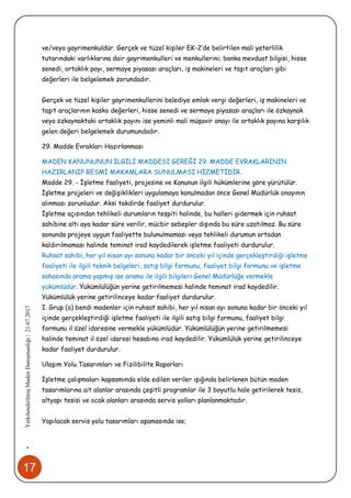 17
•YetkilendirilmişMadenDanışmanlığı|21.07.2017
ve/veya gayrimenkuldür. Gerçek ve tüzel kişiler EK-2’de belirtilen mali yeterlilik
tutarındaki varlıklarına dair gayrimenkulleri ve menkullerini; banka mevduat bilgisi, hisse
senedi, ortaklık payı, sermaye piyasası araçları, iş makineleri ve taşıt araçları gibi
değerleri ile belgelemek zorundadır.
Gerçek ve tüzel kişiler gayrimenkullerini belediye emlak vergi değerleri, iş makineleri ve
taşıt araçlarının kasko değerleri, hisse senedi ve sermaye piyasası araçları ile özkaynak
veya özkaynaktaki ortaklık payını ise yeminli mali müşavir onayı ile ortaklık payına karşılık
gelen değeri belgelemek durumundadır.
29. Madde Evrakları Hazırlanması
MADEN KANUNUNUN İLGİLİ MADDESİ GEREĞİ 29. MADDE EVRAKLARININ
HAZIRLANIP RESMİ MAKAMLARA SUNULMASI HİZMETİDİR.
Madde 29. - İşletme faaliyeti, projesine ve Kanunun ilgili hükümlerine göre yürütülür.
İşletme projeleri ve değişiklikleri uygulamaya konulmadan önce Genel Müdürlük onayının
alınması zorunludur. Aksi takdirde faaliyet durdurulur.
İşletme açısından tehlikeli durumların tespiti halinde, bu halleri gidermek için ruhsat
sahibine altı aya kadar süre verilir, mücbir sebepler dışında bu süre uzatılmaz. Bu süre
sonunda projeye uygun faaliyette bulunulmaması veya tehlikeli durumun ortadan
kaldırılmaması halinde teminat irad kaydedilerek işletme faaliyeti durdurulur.
Ruhsat sahibi, her yıl nisan ayı sonuna kadar bir önceki yıl içinde gerçekleştirdiği işletme
faaliyeti ile ilgili teknik belgeleri, satış bilgi formunu, faaliyet bilgi formunu ve işletme
sahasında arama yapmış ise arama ile ilgili bilgileri Genel Müdürlüğe vermekle
yükümlüdür. Yükümlülüğün yerine getirilmemesi halinde teminat irad kaydedilir.
Yükümlülük yerine getirilinceye kadar faaliyet durdurulur.
I. Grup (a) bendi madenler için ruhsat sahibi, her yıl nisan ayı sonuna kadar bir önceki yıl
içinde gerçekleştirdiği işletme faaliyeti ile ilgili satış bilgi formunu, faaliyet bilgi
formunu il özel idaresine vermekle yükümlüdür. Yükümlülüğün yerine getirilmemesi
halinde teminat il özel idaresi hesabına irad kaydedilir. Yükümlülük yerine getirilinceye
kadar faaliyet durdurulur.
Ulaşım Yolu Tasarımları ve Fizilibilite Raporları
İşletme çalışmaları kapsamında elde edilen veriler ışığında belirlenen bütün maden
tasarımlarına ait alanlar arasında çeşitli programlar ile 3 boyutlu hale getirilerek tesis,
altyapı tesisi ve ocak alanları arasında servis yolları planlanmaktadır.
Yapılacak servis yolu tasarımları aşamasında ise;
 