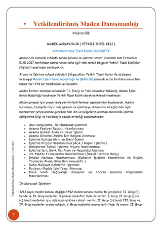 1
•YetkilendirilmişMadenDanışmanlığı|21.07.2017
• Yetkilendirilmiş Maden Danışmanlığı
Madencilik
MADEN MÜŞAVİRLİK ( YETKİLİ TÜZEL KİŞİ )
Yetkilendirilmiş Tüzel Kişiler (Kişilik)YTK
Madencilik alanında ruhsatlı sahası (arama ve işletme ruhsatı) bulunan tüm firmaların
01.01.2017 tarihinden sonra ruhsatlarla ilgili tüm teknik belgeler Yetkili Tüzel Kişilikler
(Kişiler) tarafından verilecektir.
Arama ve İşletme ruhsat sahipleri Çalışacakları Yetkili Tüzel Kişiler ile sözleşme
imzalayıp Maden İşleri Genel Müdürlüğü'ne (MİGEM) sunacak ve bu tarihten sonra tüm
hizmetleri YTK lar tarafından verilecektir.
Maden İzinleri Alınması konusunda T.C. Enerji ve Tabii Kaynaklar Bakanlığı, Maden İşleri
Genel Müdürlüğü tarafından Yetkili Tüzel Kişilik olarak yetkilendirilmektedir.
Maden projesi için uygun tesis yerinin belirlenmesi aşamasından başlayarak, tesisin
kurulması, faaliyete hazır hale gelmesi ve işletmeye alınmasına süreçlerinde ilgili
mevzuatlar çerçevesinde gereken tüm izin ve belgelerin alınması sürecinde işletme
sahiplerine bilgi ve tecrübeyle çözüm ortaklığı sunulmaktadır.
 Alan sorgulama, İlk Müracaat işlemleri
 Arama Faaliyet Raporu Hazırlanması
 Arama Ruhsat Alımı ve Devir İşlemi
 Arama Dönemi Üretim İzin Belgesi Alınması
 İşletme Ruhsat Alımı ve Devir İşlemi
 İşletme Projesi Hazırlanması (Açık / Kapalı İşletme)
 Birleştirme Talepli İşletme Projesi Hazırlanması
 İşletme İzni, Sevk Fişi Alımı ve Nezaretçi Ataması
 29. Madde Evraklarının Hazırlanması (İmalat Haritası Hariç)
 İmalat Haritası Hazırlanması (Sahanın İşletme Yönetimine ve Ölçüm
Yapılacak Alana Göre Belirlenecektir.)
 Saha Mülkiyet Belirleme İşlemleri
 Patlayıcı Madde İzin Yazısı Alınması
 Mera Vasfı Değişikliği Dosyanın ve Toprak Koruma Projelerinin
Hazırlanması
İlk Müracaat İşlemleri
3213 sayılı maden kanunu değişik 6592 maden kanunu madde 16 gereğince, II. Grup (b)
bende ve IV. Grup madenler dışındaki ruhsatlar ihale ile verilir. I. Grup, II. Grup (a) ve
(c) bendi madenler için doğrudan işletme ruhsatı verilir. II. Grup (b) bendi III. Grup ve
IV. Grup madenler arama ruhsatı, V. Grup madenler arama sertifikası ile aranır. II. Grup
 