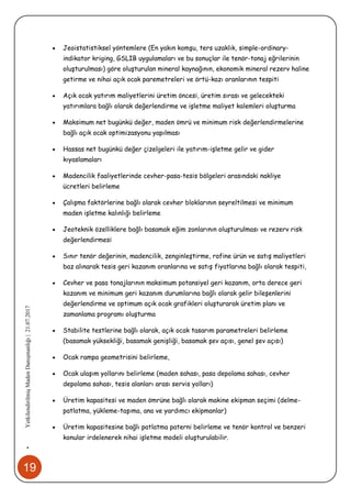 19
•YetkilendirilmişMadenDanışmanlığı|21.07.2017
 Jeoistatistiksel yöntemlere (En yakın komşu, ters uzaklık, simple-ordinary-
indikator kriging, GSLIB uygulamaları ve bu sonuçlar ile tenör-tonaj eğrilerinin
oluşturulması) göre oluşturulan mineral kaynağının, ekonomik mineral rezerv haline
getirme ve nihai açık ocak paremetreleri ve örtü-kazı oranlarının tespiti
 Açık ocak yatırım maliyetlerini üretim öncesi, üretim sırası ve gelecekteki
yatırımlara bağlı olarak değerlendirme ve işletme maliyet kalemleri oluşturma
 Maksimum net bugünkü değer, maden ömrü ve minimum risk değerlendirmelerine
bağlı açık ocak optimizasyonu yapılması
 Hassas net bugünkü değer çizelgeleri ile yatırım-işletme gelir ve gider
kıyaslamaları
 Madencilik faaliyetlerinde cevher-pasa-tesis bölgeleri arasındaki nakliye
ücretleri belirleme
 Çalışma faktörlerine bağlı olarak cevher bloklarının seyreltilmesi ve minimum
maden işletme kalınlığı belirleme
 Jeoteknik özelliklere bağlı basamak eğim zonlarının oluşturulması ve rezerv risk
değerlendirmesi
 Sınır tenör değerinin, madencilik, zenginleştirme, rafine ürün ve satış maliyetleri
baz alınarak tesis geri kazanım oranlarına ve satış fiyatlarına bağlı olarak tespiti,
 Cevher ve pasa tonajlarının maksimum potansiyel geri kazanım, orta derece geri
kazanım ve minimum geri kazanım durumlarına bağlı olarak gelir bileşenlerini
değerlendirme ve optimum açık ocak grafikleri oluşturarak üretim planı ve
zamanlama programı oluşturma
 Stabilite testlerine bağlı olarak, açık ocak tasarım parametreleri belirleme
(basamak yüksekliği, basamak genişliği, basamak şev açısı, genel şev açısı)
 Ocak rampa geometrisini belirleme,
 Ocak ulaşım yollarını belirleme (maden sahası, pasa depolama sahası, cevher
depolama sahası, tesis alanları arası servis yolları)
 Üretim kapasitesi ve maden ömrüne bağlı olarak makine ekipman seçimi (delme-
patlatma, yükleme-taşıma, ana ve yardımcı ekipmanlar)
 Üretim kapasitesine bağlı patlatma paterni belirleme ve tenör kontrol ve benzeri
konular irdelenerek nihai işletme modeli oluşturulabilir.
 